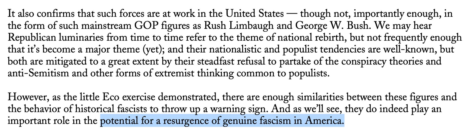 It also confirms that such forces are at work in the United States — though not, importantly enough, in the form of such mainstream GOP figures as Rush Limbaugh and George W. Bush. We may hear Republican luminaries from time to time refer to the theme of national rebirth, but not frequently enough that it's become a major theme (yet); and their nationalistic and populist tendencies are well-known, but both are mitigated to a great extent by their steadfast refusal to partake of the conspiracy theories and anti-Semitism and other forms of extremist thinking common to populists.
However, as the little Eco exercise demonstrated, there are enough similarities between these figures and the behavior of historical fascists to throw up a warning sign. And as we'll see, they do indeed play an important role in the potential for a resurgence of genuine fascism in America.