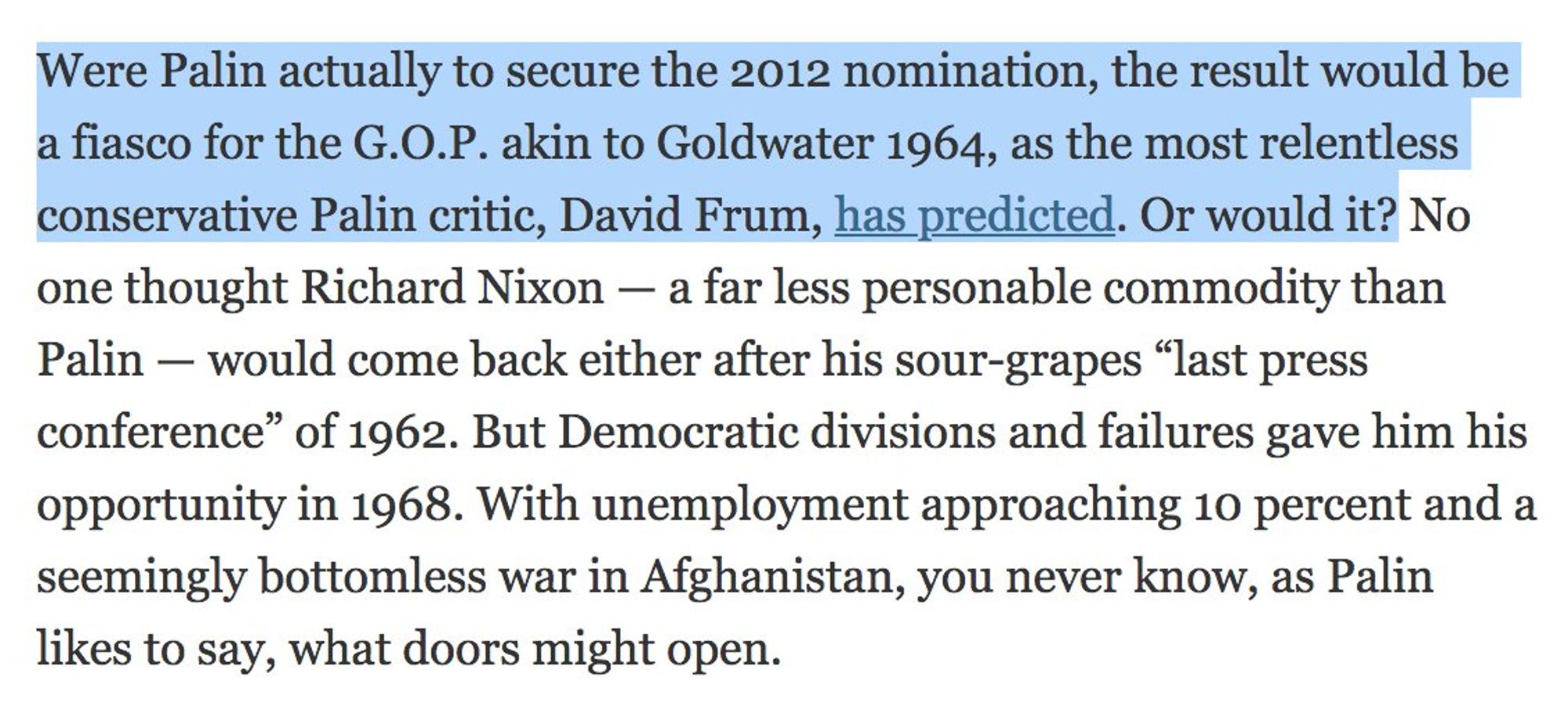 Were Palin actually to secure the 2012 nomination, the result would be a fiasco for the G.O.P. akin to Goldwater 1964, as the most relentless conservative Palin critic, David Frum, has predicted. Or would it? No one thought Richard Nixon — a far less personable commodity than Palin - would come back either after his sour-grapes "last press conference" of 1962. But Democratic divisions and failures gave him his opportunity in 1968. With unemployment approaching 10 percent and a seemingly bottomless war in Afghanistan, you never know, as Palin likes to say, what doors might open.