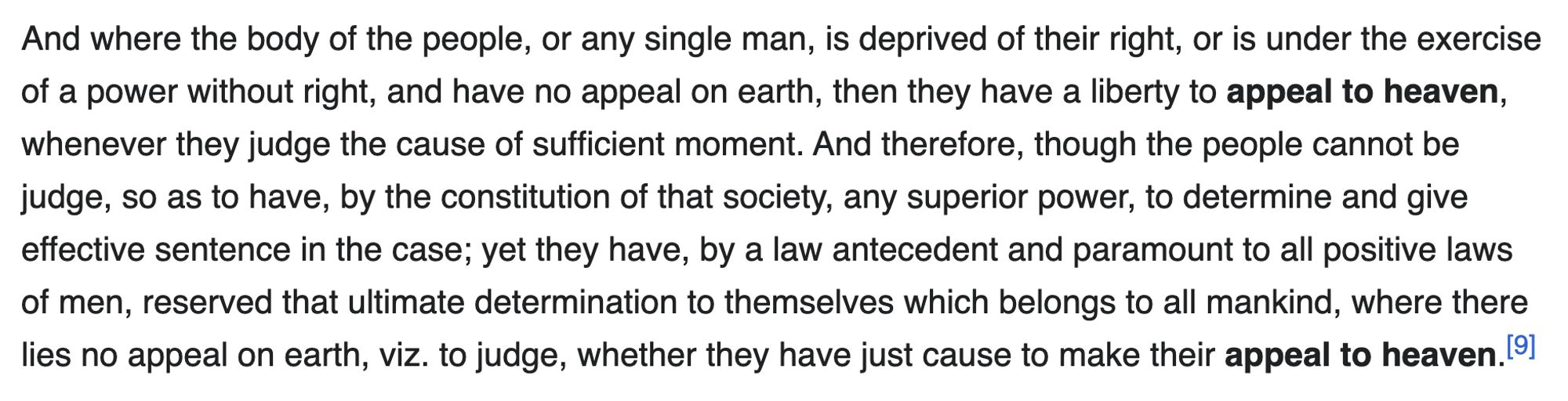 And where the body of the people, or any single man, is deprived of their right, or is under the exercise of a power without right, and have no appeal on earth, then they have a liberty to appeal to heaven, whenever they judge the cause of sufficient moment. And therefore, though the people cannot be judge, so as to have, by the constitution of that society, any superior power, to determine and give effective sentence in the case; yet they have, by a law antecedent and paramount to all positive laws of men, reserved that ultimate determination to themselves which belongs to all mankind, where there lies no appeal on earth, viz. to judge, whether they have just cause to make their appeal to heaven. 19]