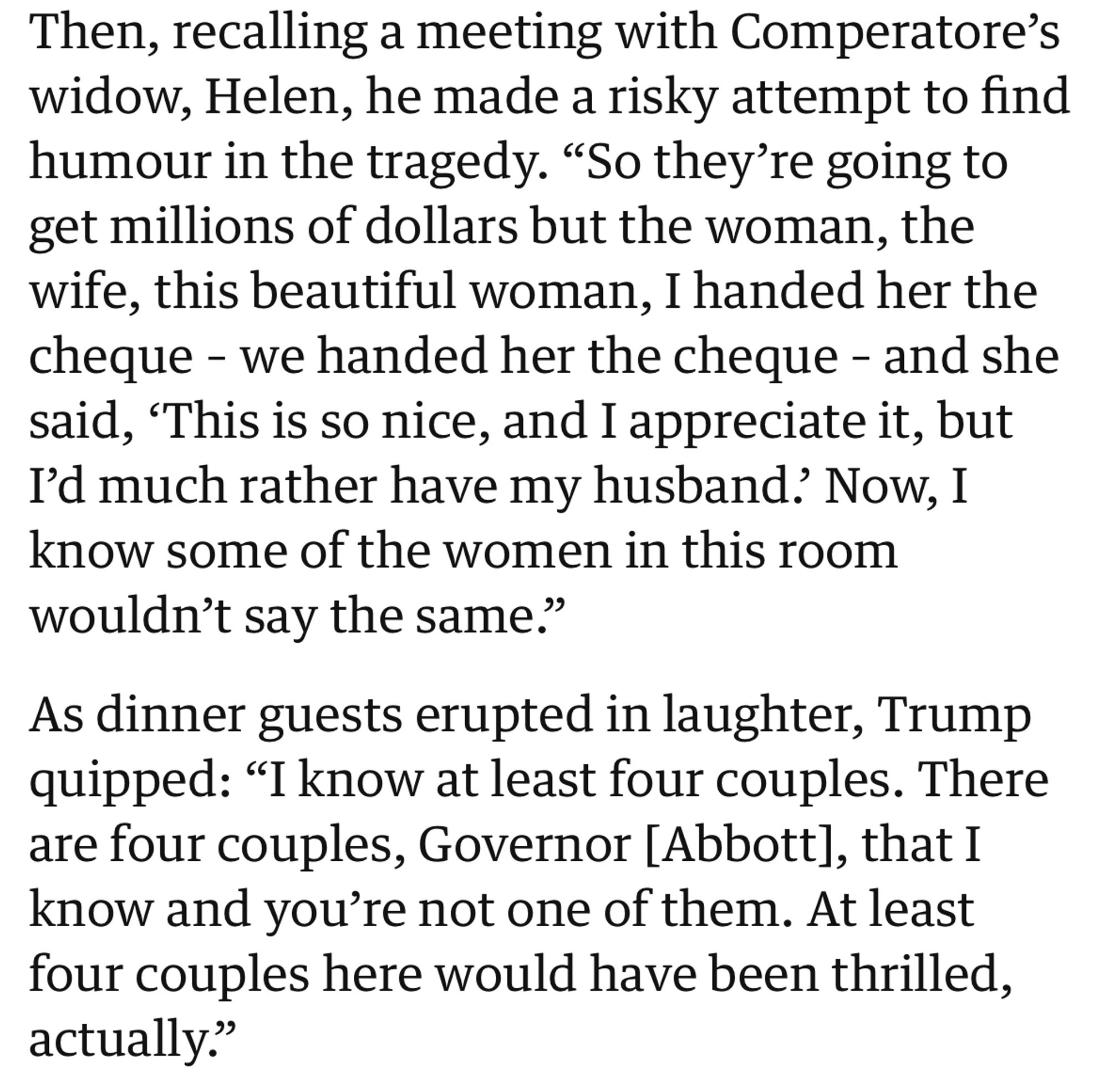 Then, recalling a meeting with Comperatore's widow, Helen, he made a risky attempt to find humour in the tragedy. "So they're going to get millions of dollars but the woman, the wife, this beautiful woman, I handed her the cheque - we handed her the cheque - and she said, 'This is so nice, and I appreciate it, but I'd much rather have my husband? Now, I know some of the women in this room wouldn't say the same."
As dinner guests erupted in laughter, Trump quipped: "I know at least four couples. There are four couples, Governor [Abbott], that I know and you're not one of them. At least four couples here would have been thrilled, actually."