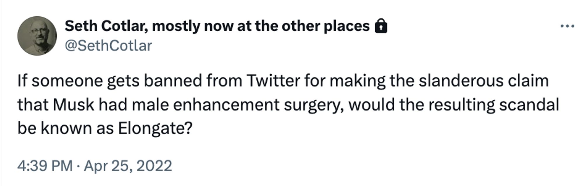 Seth Cotlar, mostly now at the other places @
@SethCotlar
If someone gets banned from Twitter for making the slanderous claim that Musk had male enhancement surgery, would the resulting scandal be known as Elongate?
4:39 PM • Apr 25, 2022
• ••