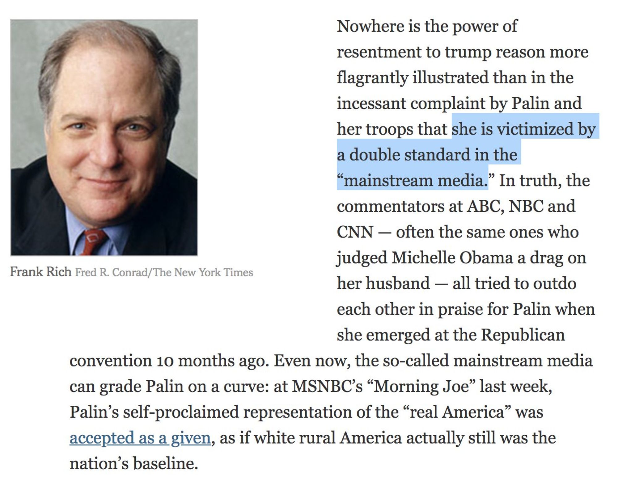 Nowhere is the power of resentment to trump reason more flagrantly illustrated than in the incessant complaint by Palin and her troops that she is victimized by a double standard in the
"mainstream media." In truth, the commentators at ABC, NBC and CNN - often the same ones who judged Michelle Obama a drag on
Frank Rich Fred R. Conrad/The New York Times
her husband - all tried to outdo each other in praise for Palin when she emerged at the Republican
convention 10 months ago. Even now, the so-called mainstream media can grade Palin on a curve: at MSNBC's "Morning Joe" last week, Palin's self-proclaimed representation of the "real America" was accepted as a given, as if white rural America actually still was the nation's baseline.