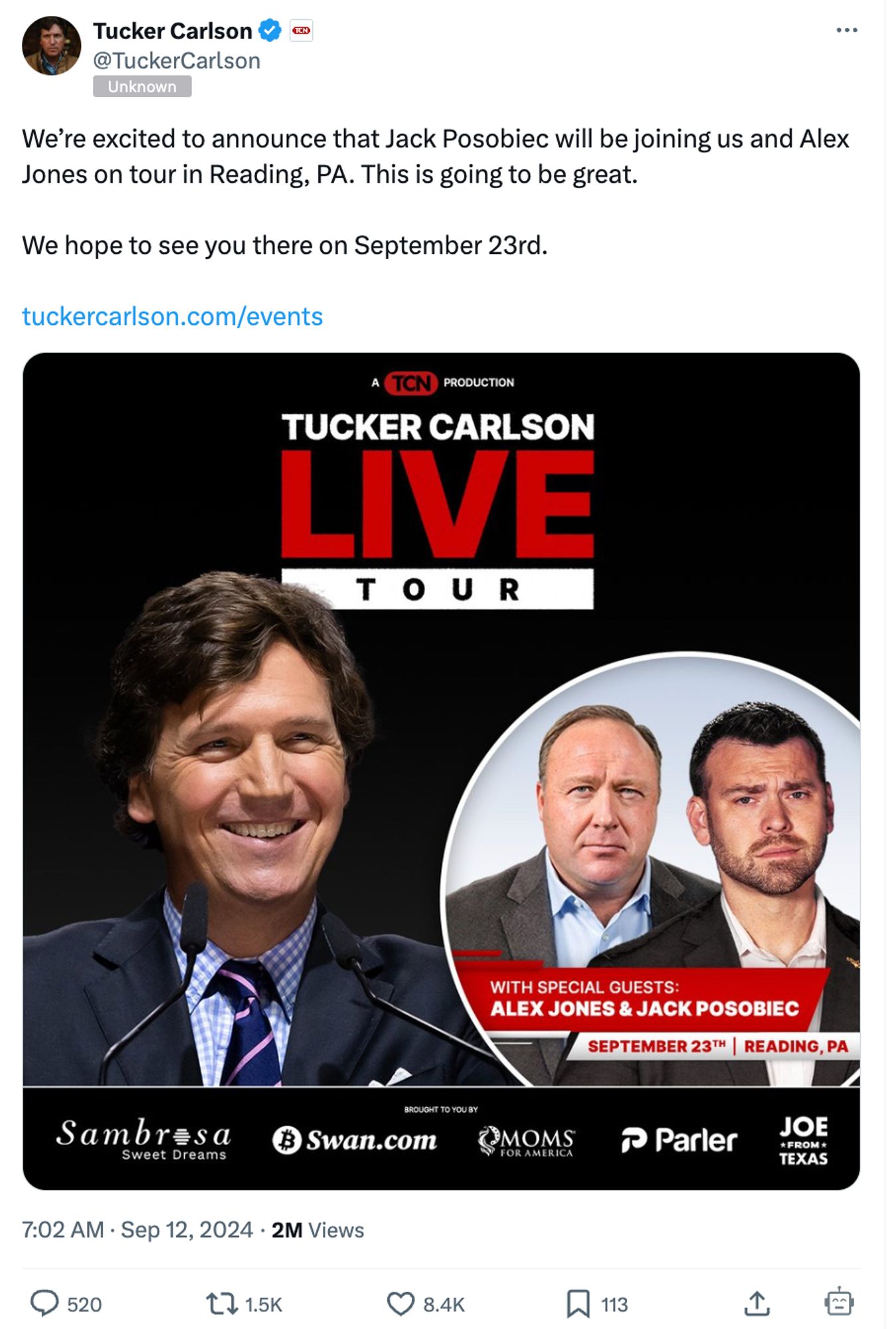 Tucker Carlson &
@TuckerCarlson
Unknown
We're excited to announce that Jack Posobie will be joining us and Alex Jones on tour in Reading, PA. This is going to be great.
We hope to see you there on September 23rd.
tuckercarlson.com/events
A TCN PRODUCTION
TUCKER CARLSON LIVE
TOUR
WITH SPECIAL GUESTS:
ALEX JONES & JACK POSOBIEC
SEPTEMBER 23TH| READING, PA
Sambresa
Sweet Dreams
BROUGHT TO YOU BY
฿ Swan.com
MOMS
FOR AMERICA
• Parler
JOE
*FROM* TEXAS
7:02 AM • Sep 12, 2024 • 2M Views
520
8.4K
113
企