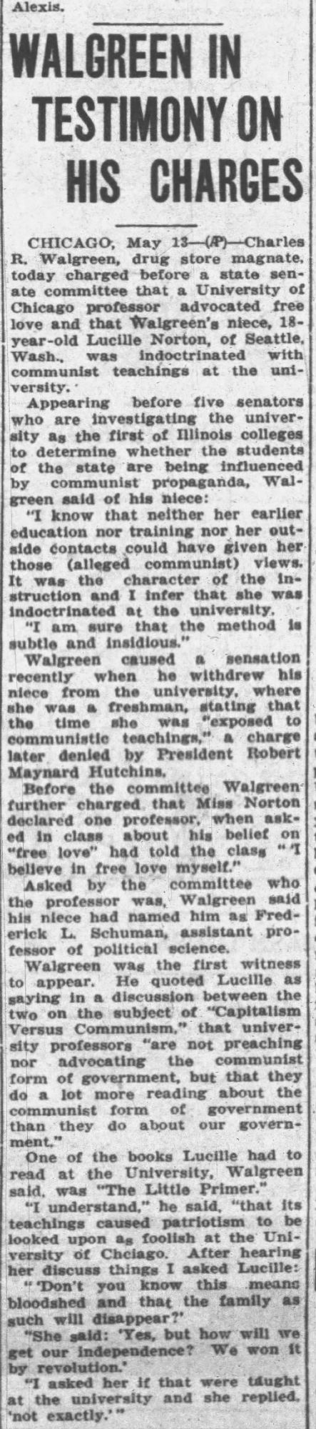 Alexis.
WALGREEN IN TESTIMONY ON HIS CHARGES
CHICAGO, May 13
-(AP) Charles
R. Walgreen, drug store magnate, today charged before a state senate committee that a University of Chicago professor advocated free love and that Walgreen's niece, 18-year-old Lucille Norton, of Seattle, Wash., was indoctrinated with communist teachings at the uni-versity.*
Appearing before five senators who are investigating the university ag the first of Illinois colleges to determine whether the students ot the state are being influenced by communist propaganda, Walgreen said of his niece:
"I know that neither her earlier education nor training nor her out-aide contacts could have iiven her those (alleged communist) views.
It was the character of the instruction and I infer that she was indoctrinated at the university,
"I am sure that the method subtle and insidious."
Walgreen caused a sensation recently when he withdrew his niece from the university, where she was a freshman, stating that the time she was "