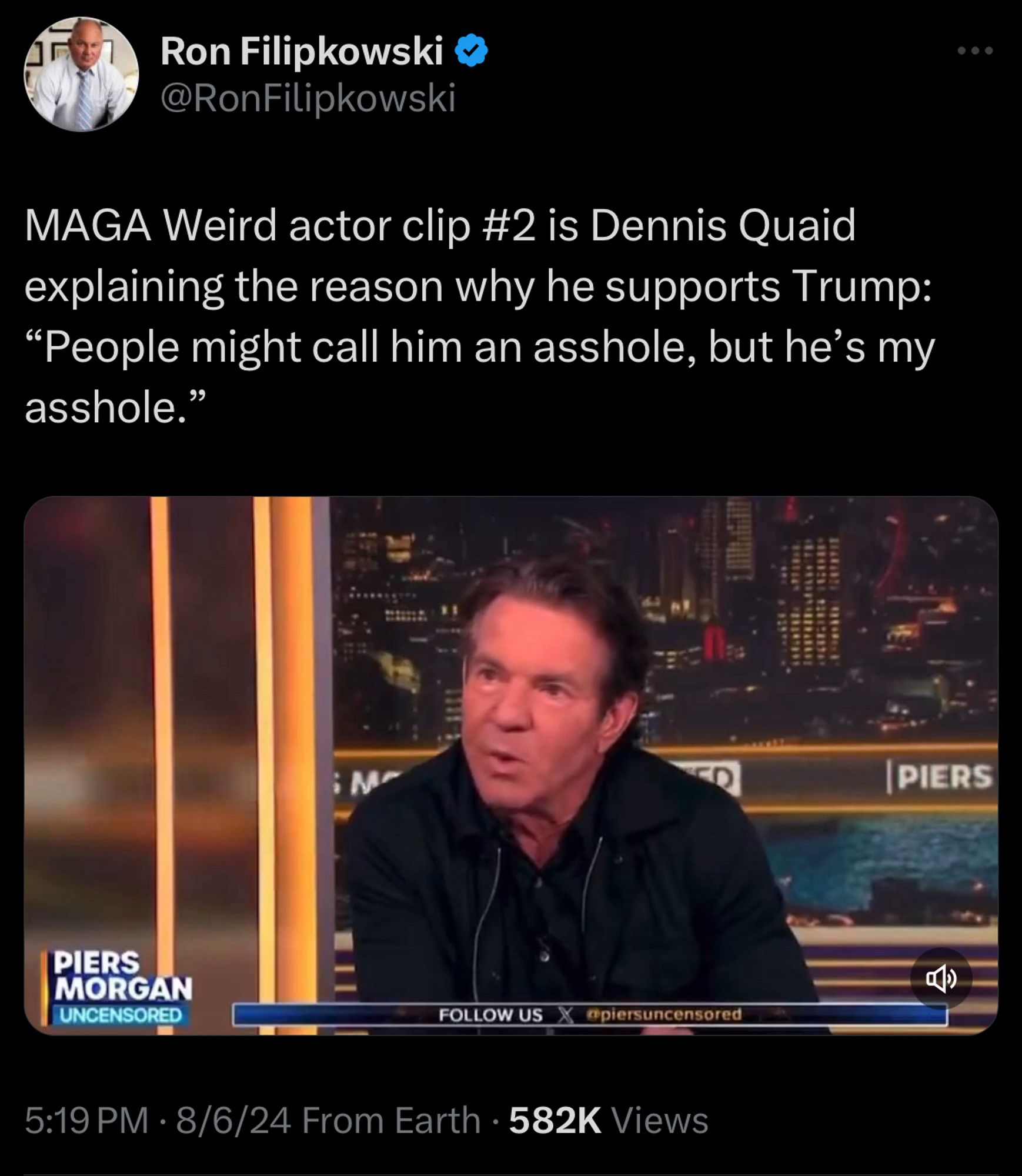 Ron Filipkowski v @RonFilipkowski
MAGA Weird actor clip #2 is Dennis Quaid explaining the reason why he supports Trump:
"People might call him an asshole, but he's my asshole."
•
PIERS
PIERS
MORGAN UNCENSORED
FOLLOW US
@piersuncensored
5:19 PM • 8/6/24 From Earth • 582K Views