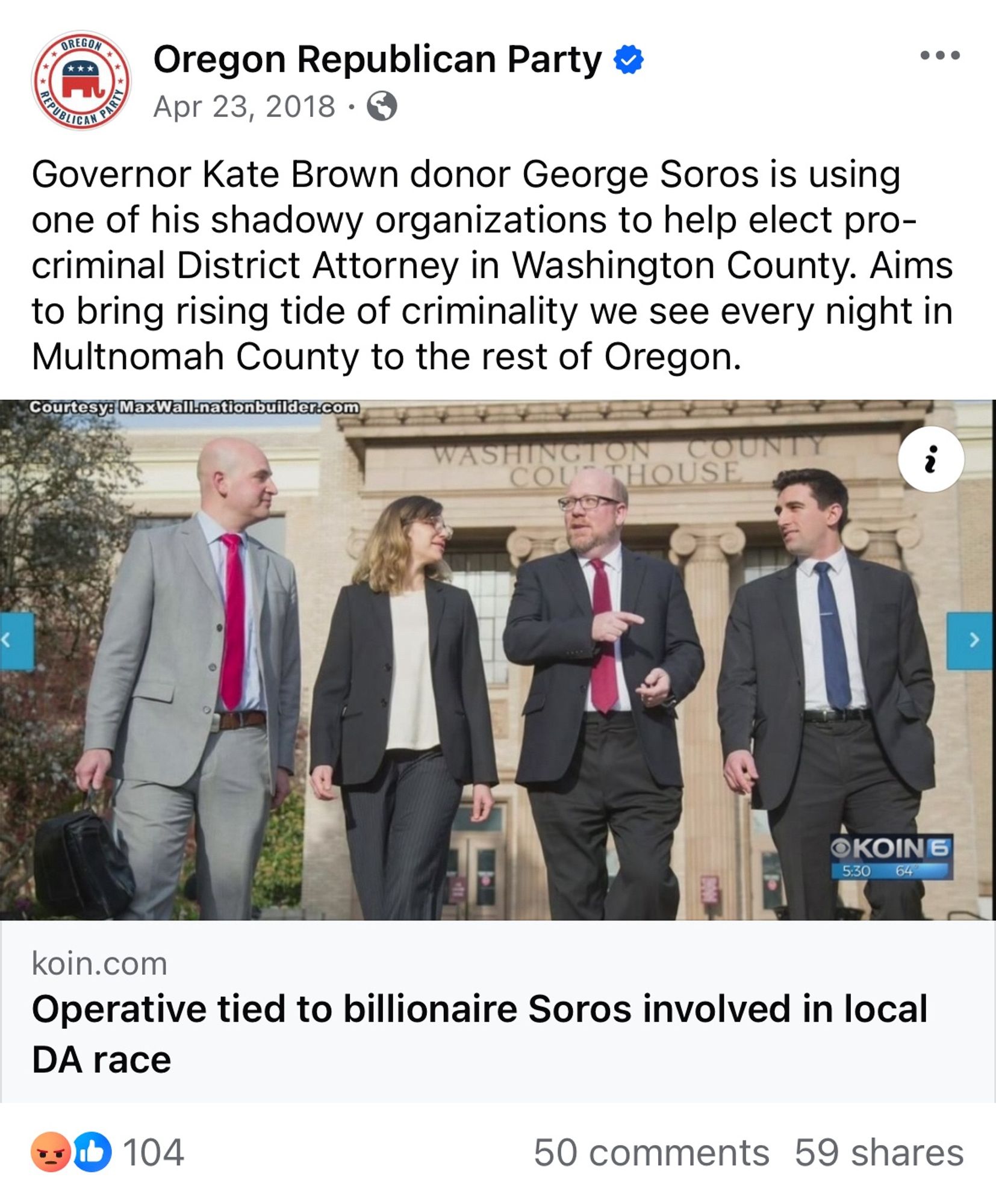 OREGOR
Oregon Republican Party 5
Apr 23, 2018 • €
Governor Kate Brown donor George Soros is using one of his shadowy organizations to help elect pro-criminal District Attorney in Washington County. Aims to bring rising tide of criminality we see every night in Multnomah County to the rest of Oregon.
Courtesy: MaxWall.nationbuilder.com
SHI
COUN
HOUSE
OKOIN 6
5:30
64
koin.com
DA race
Operative tied to billionaire Soros involved in local
104
50 comments 59 shares