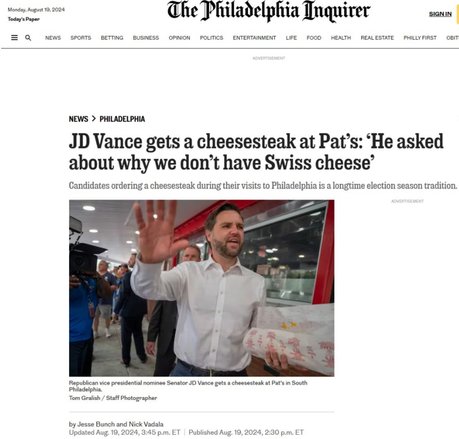 Monday, August 19, 2024
Today's Paper
=Q
NEWS
SPORTS
BETTING BUSINESS OPINION
The Philadelphia Inquirer
POLITICS
ENTERTAINMENT
LIFE
FOOD
HEALTH
SIGN IN
REAL ESTATE
PHILLY FIRST
OBIT
ADVERTISEMENT
NEWS > PHILADELPHIA
JD Vance gets a cheesesteak at Pat's: 'He asked about why we don't have Swiss cheese'
Candidates ordering a cheesesteak during their visits to Philadelphia is a longtime election season tradition.
ADVERTISEMENT
Republican vice presidential nominee Senator JD Vance gets a cheesesteak at Pat's in South Philadelphia.
Tom Gralish / Staff Photographer
by Jesse Bunch and Nick Vadala
Updated Aug. 19, 2024, 3:45 p.m. ET | Published Aug. 19, 2024, 2:30 p.m. ET