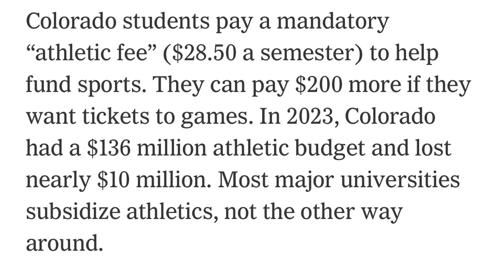 Colorado students pay a mandatory
"athletic fee" ($28.50 a semester) to help fund sports. They can pay $200 more if they want tickets to games. In 2023, Colorado had a $136 million athletic budget and lost nearly $10 million. Most major universities subsidize athletics, not the other way around.