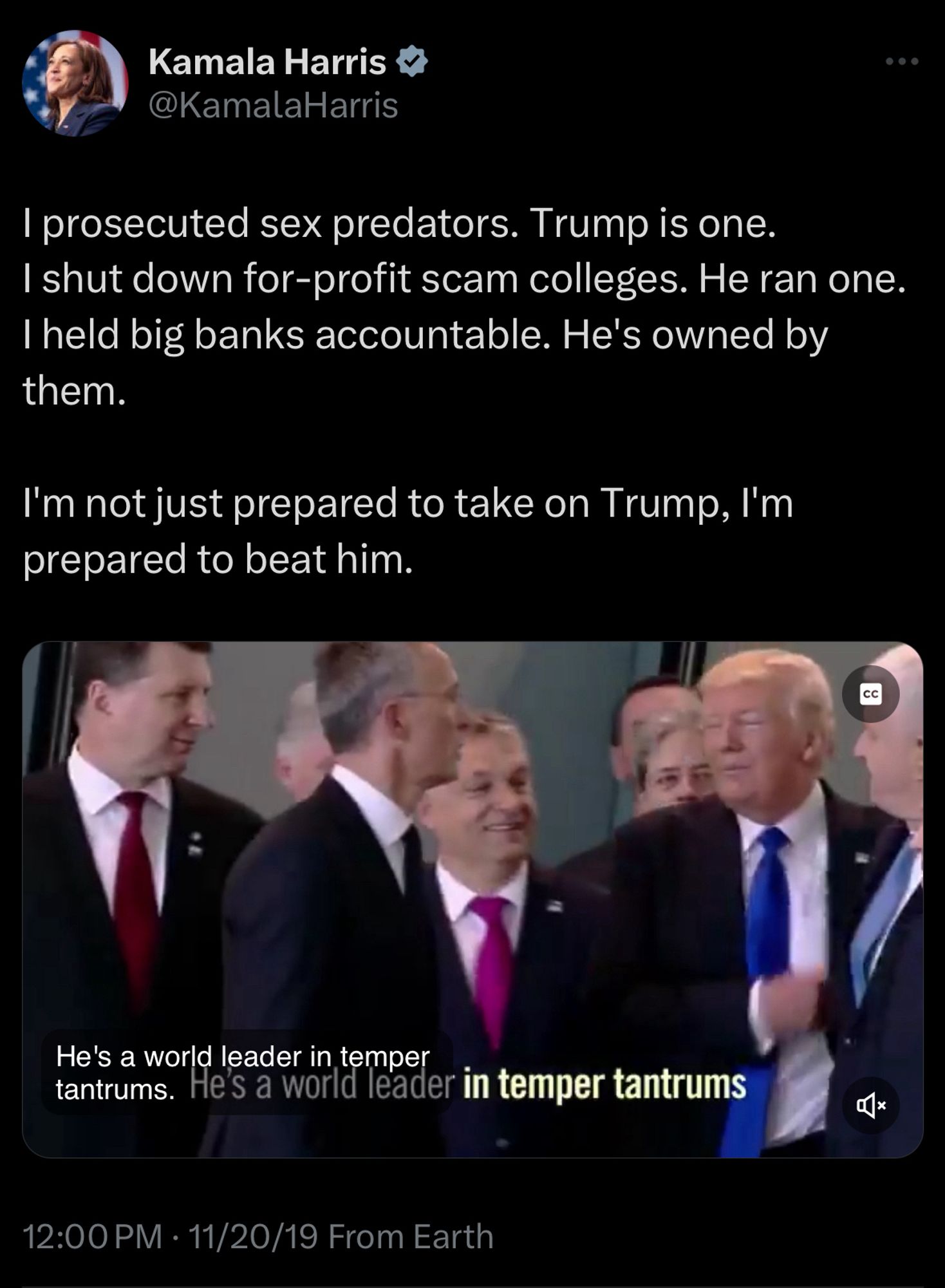 Kamala Harris V @KamalaHarris
I prosecuted sex predators. Trump is one.
I shut down for-profit scam colleges. He ran one.
I held big banks accountable. He's owned by them.
I'm not just prepared to take on Trump, I'm prepared to beat him.
He's a world leader in temper
tantrums. He's a world leader in temper tantrums
Qx
12:00 PM • 11/20/19 From Earth