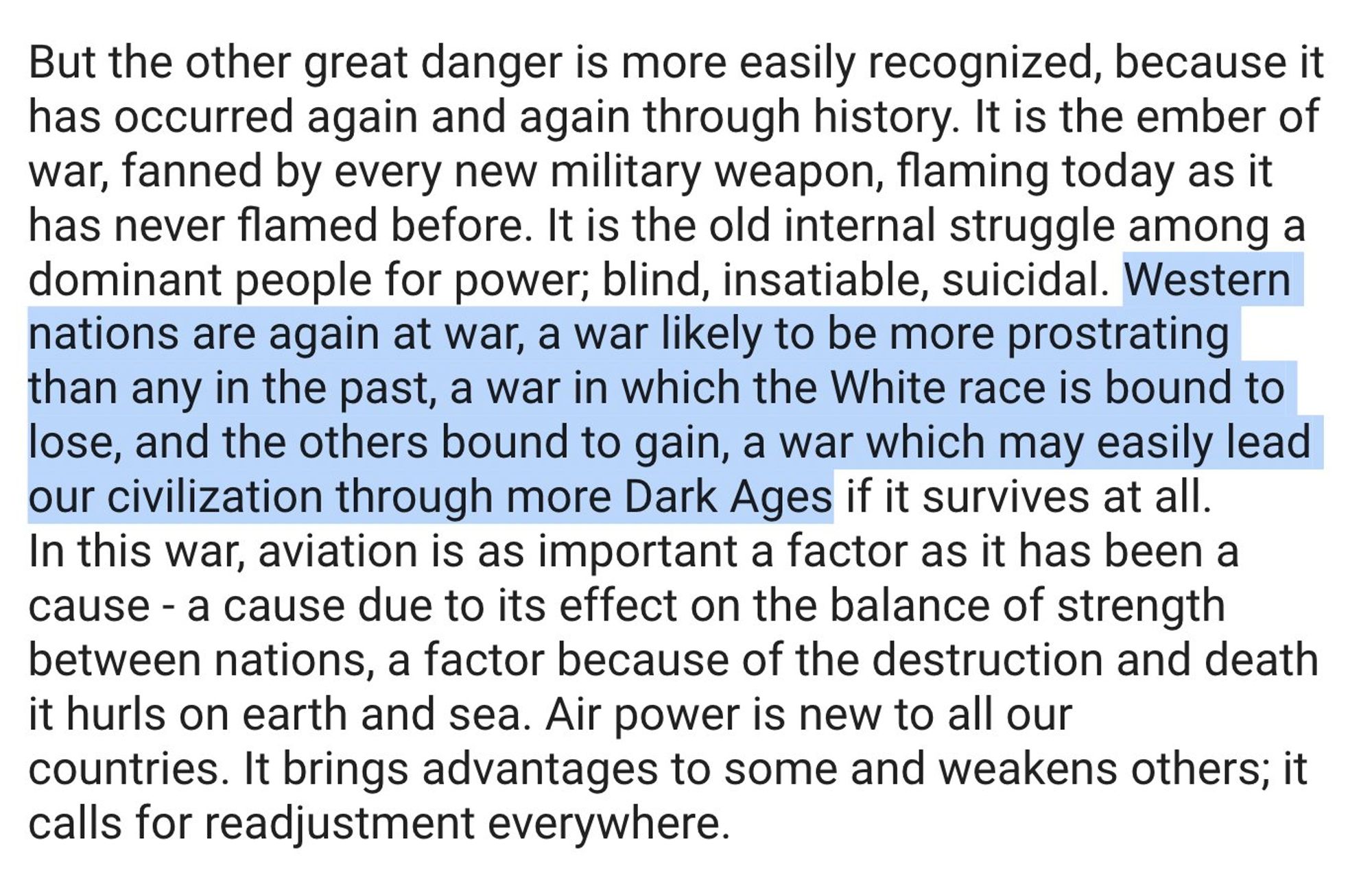 But the other great danger is more easily recognized, because it has occurred again and again through history. It is the ember of war, fanned by every new military weapon, flaming today as it has never flamed before. It is the old internal struggle among a dominant people for power; blind, insatiable, suicidal. Western nations are again at war, a war likely to be more prostrating than any in the past, a war in which the White race is bound to lose, and the others bound to gain, a war which may easily lead our civilization through more Dark Ages if it survives at all.
In this war, aviation is as important a factor as it has been a cause - a cause due to its effect on the balance of strength between nations, a factor because of the destruction and death it hurls on earth and sea. Air power is new to all our countries. It brings advantages to some and weakens others; it calls for readjustment everywhere.