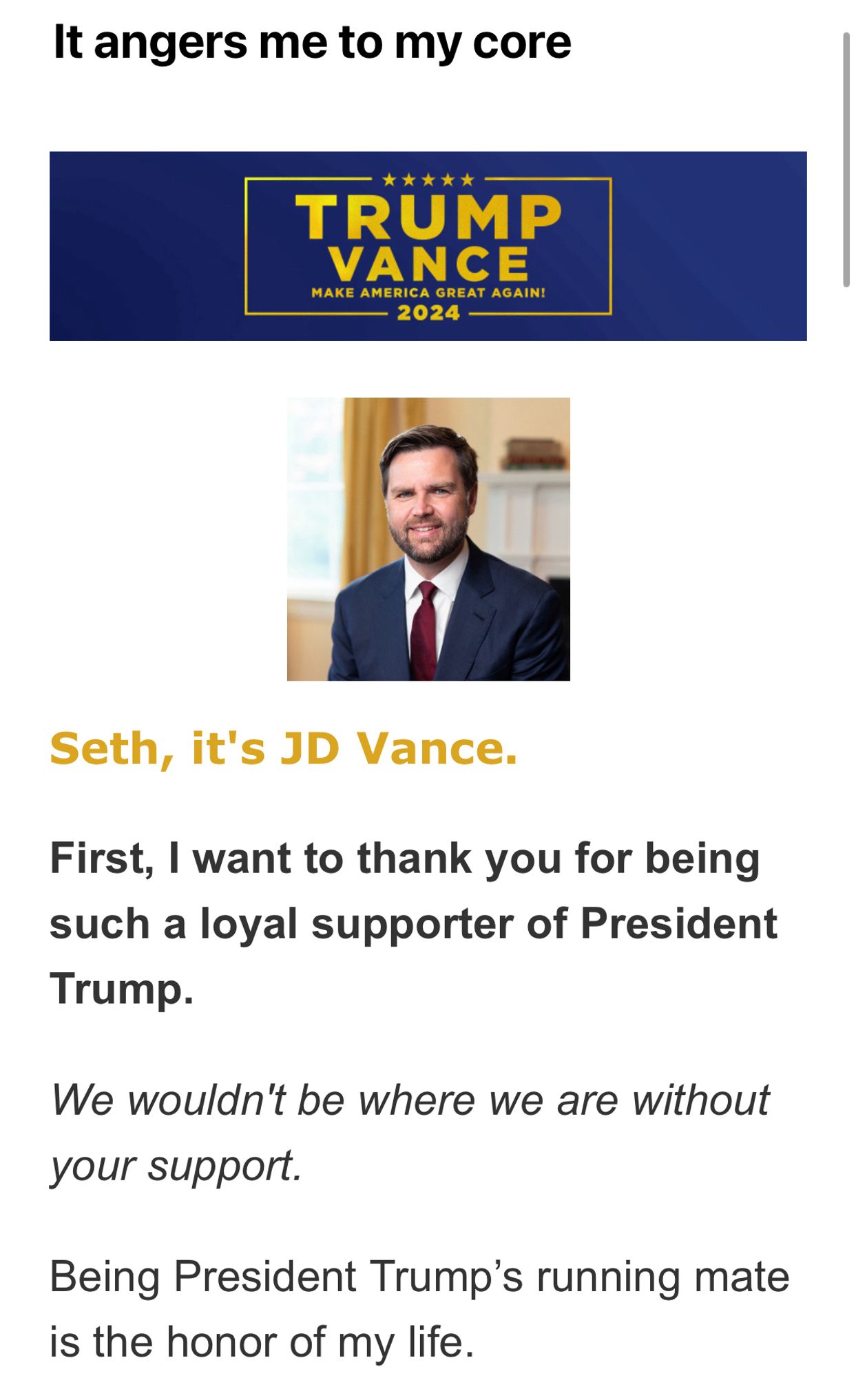 It angers me to my core
*****
TRUMP
VANCE
MAKE AMERICA GREAT AGAIN!
- 2024
Seth, it's JD Vance.
First, I want to thank you for being such a loyal supporter of President Trump.
We wouldn't be where we are without your support.
Being President Trump's running mate is the honor of my life.