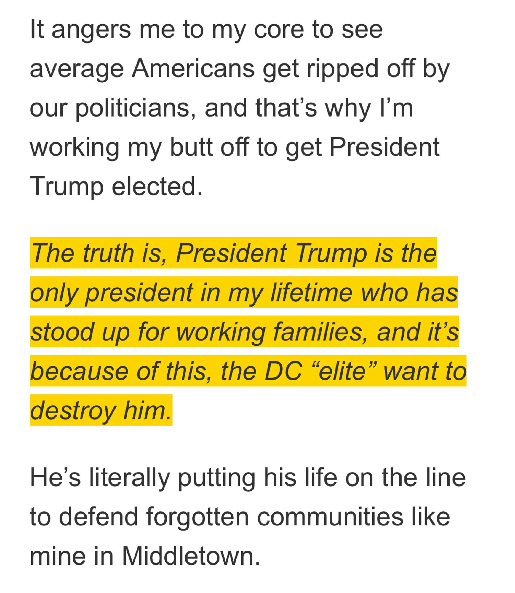 It angers me to my core to see average Americans get ripped off by our politicians, and that's why I'm working my butt off to get President Trump elected.
The truth is, President Trump is the only president in my lifetime who has stood up for working families, and it's because of this, the DC "elite" want to destroy him.
He's literally putting his life on the line to defend forgotten communities like mine in Middletown.