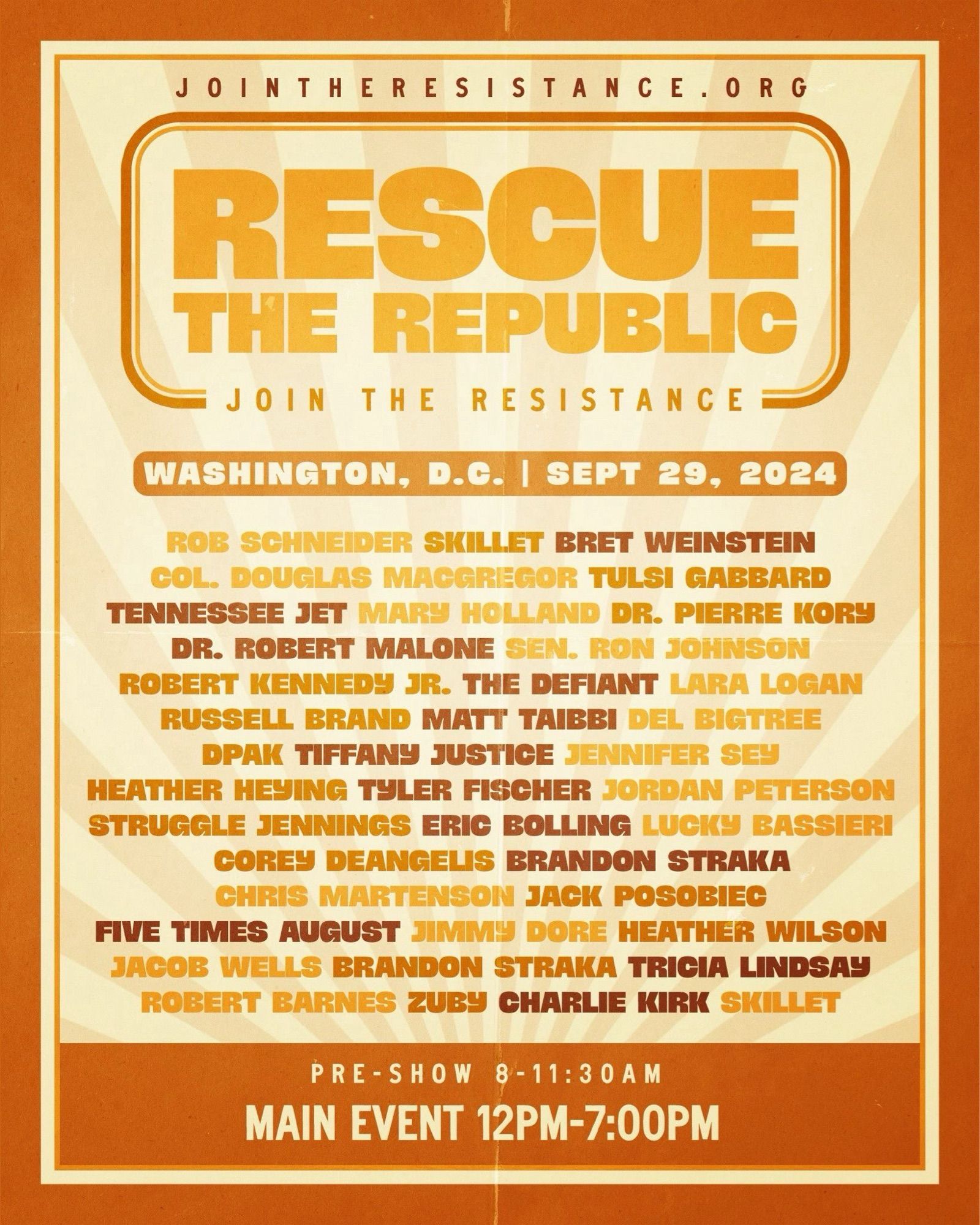 JOINTHERESISTANCE.ORG
RESCUE THE REPUBLIC
JOIN THE RESISTANCE
WASHINGTON, D.C. | SEPT 29, 2024
ROB SCHNEIDER SKILLET BRET WEINSTEIN COL. DOUGLAS MACGREGOR TULSI GABBARD
TENNESSEE JET MARY HOLLAND DR. PIERRE KORY
DR. ROBERT MALONE SEN. RON JOHNSON
ROBERT KENNEDY JR. THE DEFIANT LARA LOGAN RUSSELL BRAND MATT TAIBBI DEL BIGTREE DPAK TIFFANY JUSTICE JENNIFER SEY HEATHER HEYING TYLER FISCHER JORDAN PETERSON STRUGGLE JENNINGS ERIC BOLLING LUCKY BASSIERI
COREY DEANGELIS BRANDON STRAKA
CHRIS MARTENSON JACK POSOBIEC
FIVE TIMES AUGUST JIMMY DORE HEATHER WILSON JACOB WELLS BRANDON STRAKA TRICIA LINDSAY
ROBERT BARNES ZUBY CHARLIE KIRK SKILLET
PRE-SHOW 8 - 11:30 AM
MAIN EVENT 12PM-7:00PM