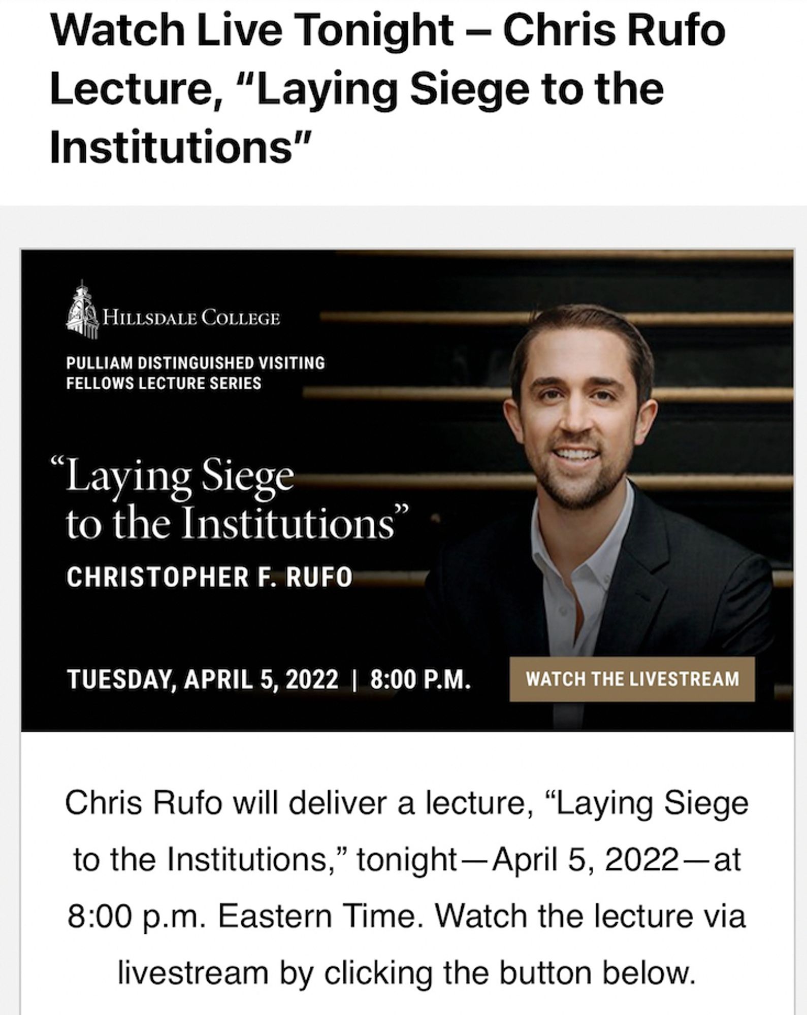 Watch Live Tonight - Chris Rufo
Lecture, "Laying Siege to the Institutions"
HILLSDALE COLLEGE
PULLIAM DISTINGUISHED VISITING
FELLOWS LECTURE SERIES
"Laying Siege to the Institutions"
CHRISTOPHER F. RUFO
TUESDAY, APRIL 5, 2022 | 8:00 P.M.
WATCH THE LIVESTREAM
Chris Rufo will deliver a lecture, "Laying Siege to the Institutions," tonight — April 5, 2022-at
8:00 p.m. Eastern Time. Watch the lecture via livestream by clicking the button