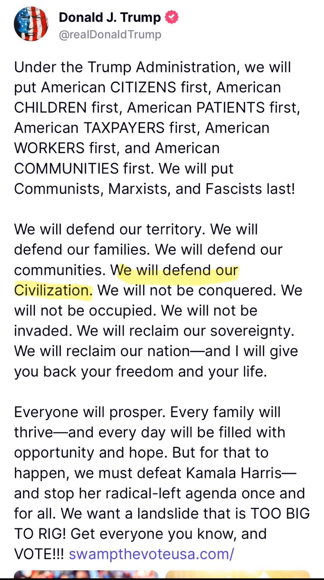 Donald J. Trump & @realDonald Trump
Under the Trump Administration, we will put American CITIZENS first, American CHILDREN first, American PATIENTS first, American TAXPAYERS first, American WORKERS first, and American COMMUNITIES first. We will put Communists, Marxists, and Fascists last!
We will defend our territory. We will defend our families. We will defend our communities. We will defend our Civilization. We will not be conquered. We will not be occupied. We will not be invaded. We will reclaim our sovereignty.
We will reclaim our nation-and I will give you back your freedom and your life.
Everyone will prosper. Every family will thrive—and every day will be filled with opportunity and hope. But for that to happen, we must defeat Kamala Harris— and stop her radical-left agenda once and for all. We want a landslide that is TOO BIG TO RIG! Get everyone you know, and VOTE!!! swampthevoteusa.com/