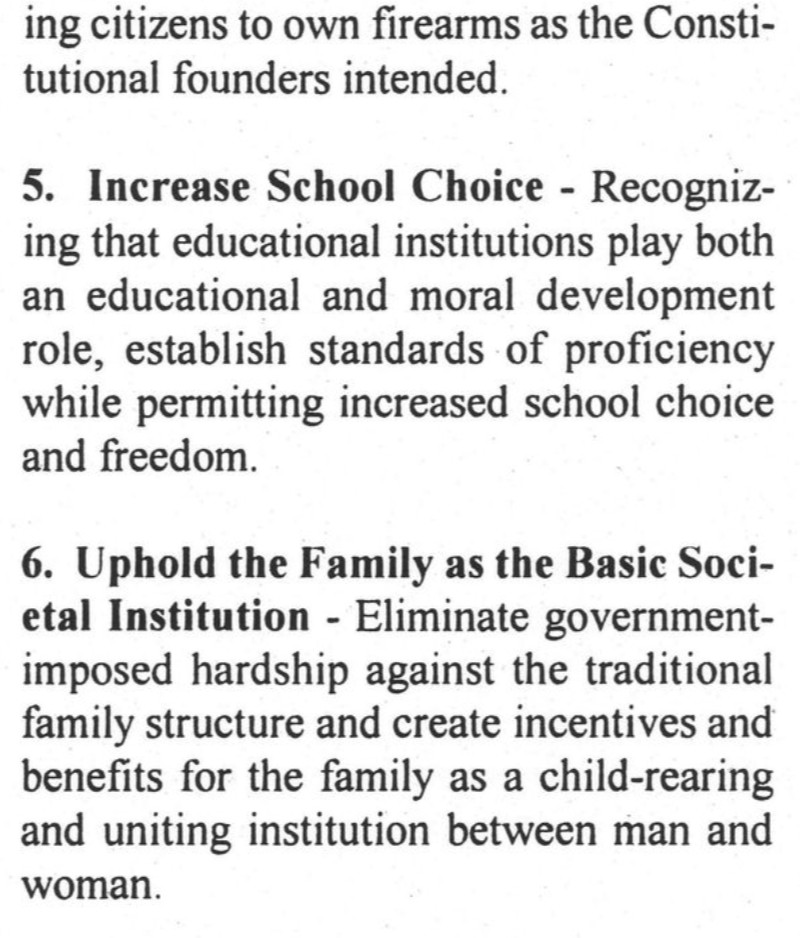 ing citizens to own firearms as the Constitutional founders intended.
5. Increase School Choice - Recognizing that educational institutions play both an educational and moral development role, establish standards of proficiency while permitting increased school choice and freedom.
6. Uphold the Family as the Basic Societal Institution - Eliminate government-imposed hardship against the traditional family structure and create incentives and benefits for the family as a child-rearing and uniting institution between man and woman.