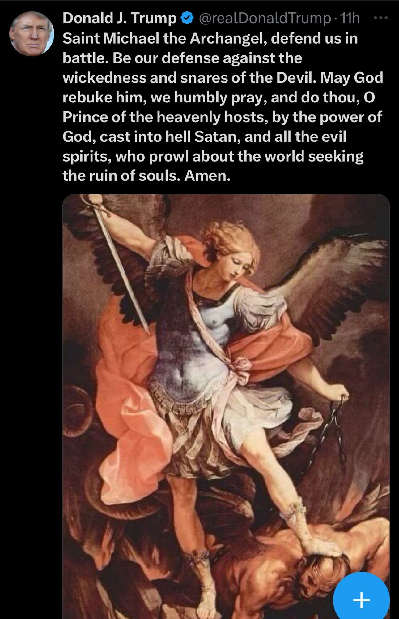 Donald J. Trump
@realDonaldTrump • 11h
•••
Saint Michael the Archangel, defend us in battle. Be our defense against the
wickedness and snares of the Devil. May God rebuke him, we humbly pray, and do thou, O Prince of the heavenly hosts, by the power of God, cast into hell Satan, and all the evil spirits, who prowl about the world seeking the ruin of souls. Amen.