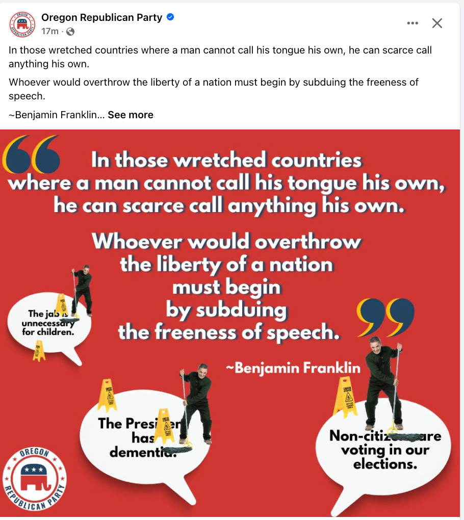 Oregon Republican Party • 17m •
In those wretched countries where a man cannot call his tongue his own, he can scarce call anything his own.
Whoever would overthrow the liberty of a nation must begin by subduing the freeness of speech.
~Benjamin Franklin... See more
In those wretched countries
where a man cannot call his tongue his own, he can scarce call anything his own.
The jal is unnecessary for children.
Whoever would overthrow the liberty of a nation must begin by subduing
the freeness of speech.
~Benjamin Franklin
幽議
OREGON
*
The Presiden has dementia.
Non-citize
are
voting in our elections.