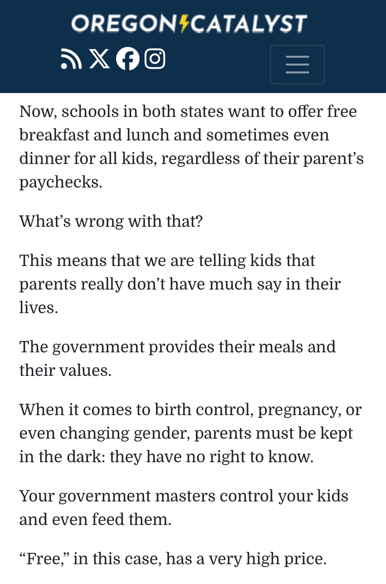 OREGON$CATALYST
9Xfo
Now, schools in both states want to offer free breakfast and lunch and sometimes even dinner for all kids, regardless of their parent's paychecks.
What's wrong with that?
This means that we are telling kids that parents really don't have much say in their lives.
The government provides their meals and their values.
When it comes to birth control, pregnancy, or even changing gender, parents must be kept in the dark: they have no right to know.
Your government masters control your kids and even feed them.
"Free," in this case, has a very high price.