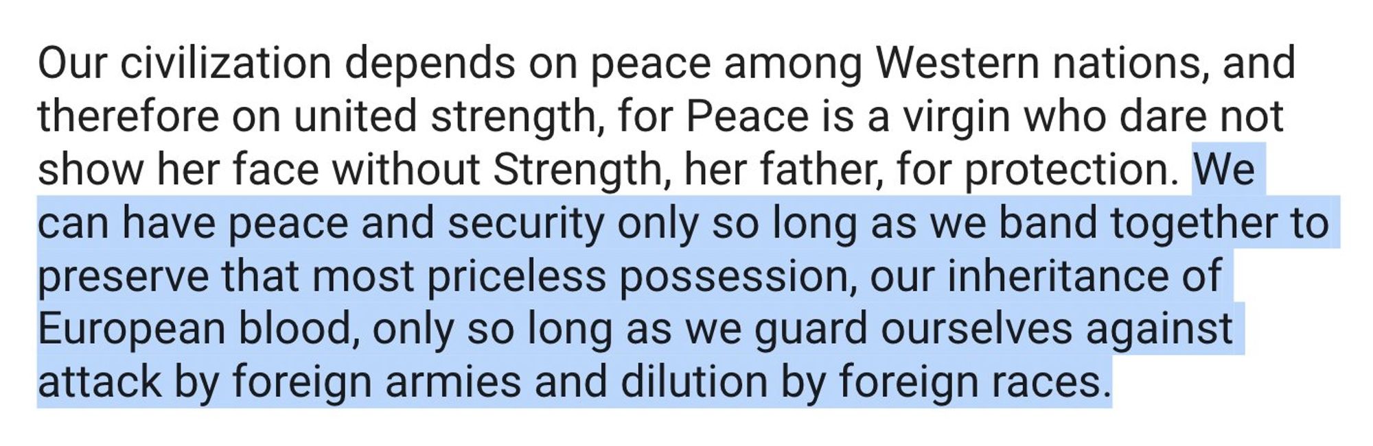 Our civilization depends on peace among Western nations, and therefore on united strength, for Peace is a virgin who dare not show her face without Strength, her father, for protection. We can have peace and security only so long as we band together to preserve that most priceless possession, our inheritance of European blood, only so long as we guard ourselves against attack by foreign armies and dilution by foreign races.