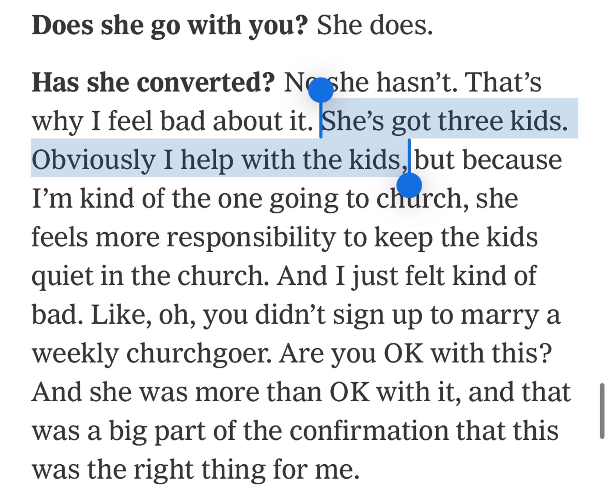 Does she go with you? She does.
Has she converted? No she hasn't. That's why I feel bad about it. She's got three kids.
Obviously I help with the kids, but because I'm kind of the one going to church, she feels more responsibility to keep the kids quiet in the church. And I just felt kind of bad. Like, oh, you didn't sign up to marry a weekly churchgoer. Are you OK with this?
And she was more than OK with it, and that was a big part of the confirmation that this was the right thing for me.