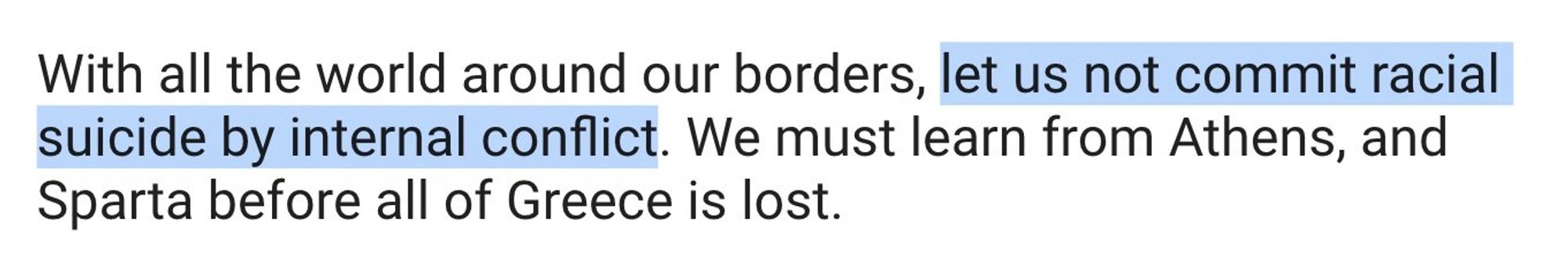 With all the world around our borders, let us not commit racial suicide by internal conflict. We must learn from Athens, and
Sparta before all of Greece is lost.