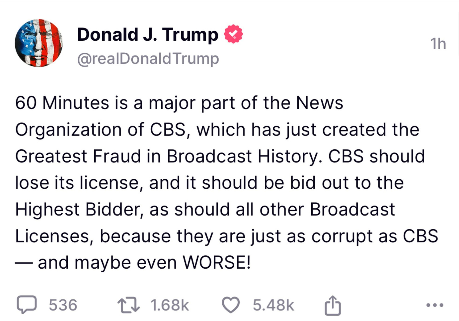 Donald J. Trump & @realDonald Trump
1h
60 Minutes is a major part of the News
Organization of CBS, which has just created the Greatest Fraud in Broadcast History. CBS should lose its license, and it should be bid out to the Highest Bidder, as should all other Broadcast Licenses, because they are just as corrupt as CBS
— and maybe even WORSE!
口 536 包 1.68k
• 5.48k