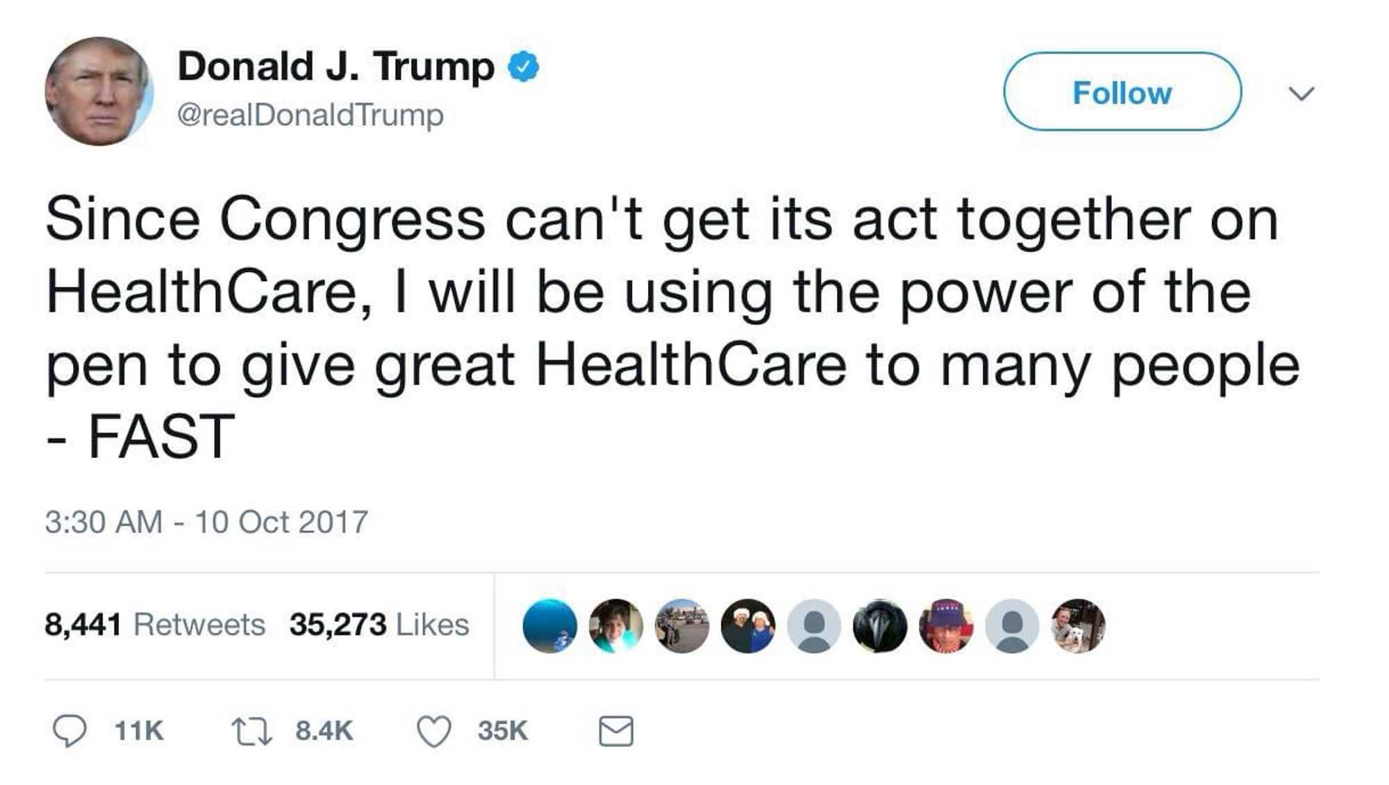 Donald J. Trump o @realDonaldTrump
Follow
く
Since Congress can't get its act together on HealthCare, I will be using the power of the pen to give great HealthCare to many people
- FAST
3:30 AM - 10 Oct 2017
8,441 Retweets 35,273 Likes