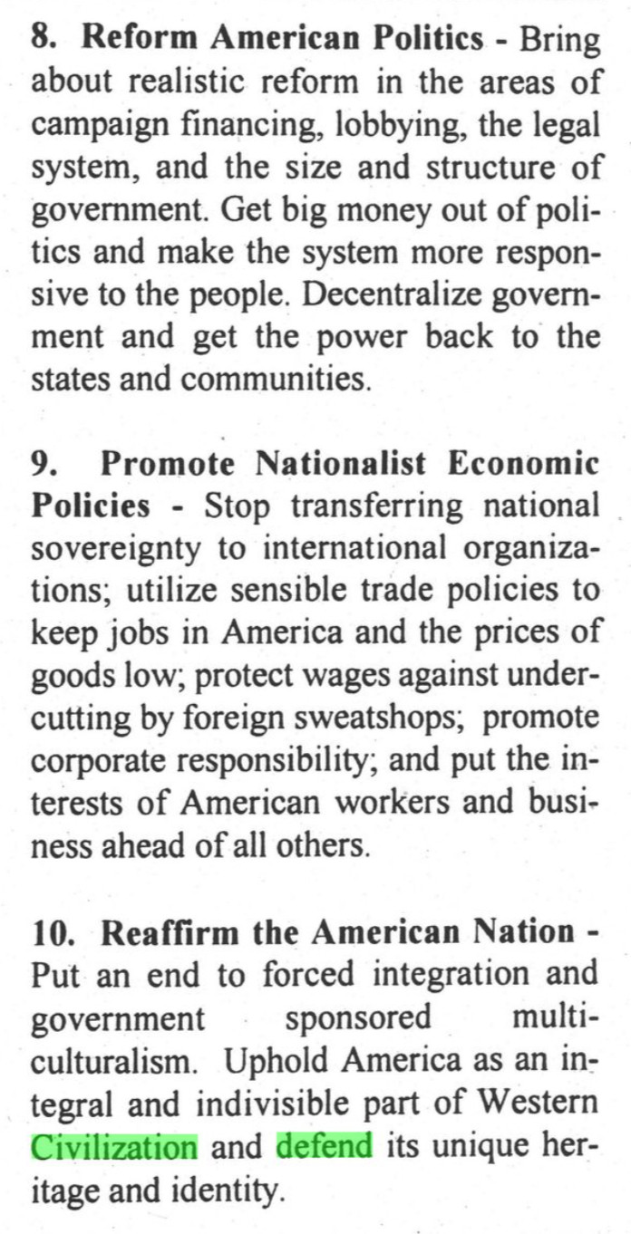 8. Reform American Politics - Bring about realistic reform in the areas of campaign financing, lobbying, the legal system, and the size and structure of government. Get big money out of politics and make the system more responsive to the people. Decentralize government and get the power back to the states and communities.
9. Promote Nationalist Economic Policies - Stop transferring national sovereignty to international organiza-tions; utilize sensible trade policies to keep jobs in America and the prices of goods low; protect wages against undercutting by foreign sweatshops; promote corporate responsibility; and put the interests of American workers and business ahead of all others.
10. Reaffirm the American Nation - Put an end to forced integration and government
sponsored
multi-
culturalism. Uphold America as an integral and indivisible part of Western Civilization and defend its unique heritage and identity.