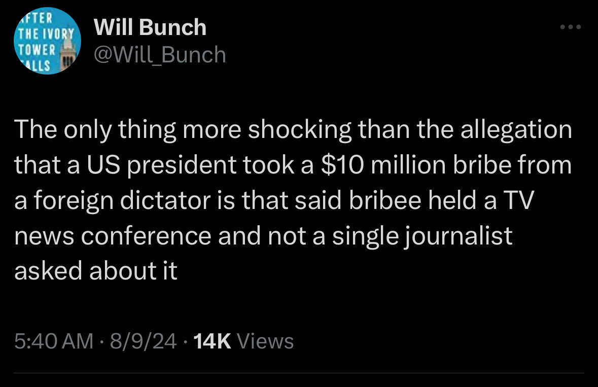 FTER
THE IVORY TOWER
ALLS
Will Bunch @Will_Bunch
The only thing more shocking than the allegation that a US president took a $10 million bribe from a foreign dictator is that said bribee held a TV news conference and not a single journalist asked about it
5:40 AM • 8/9/24 • 14K Views