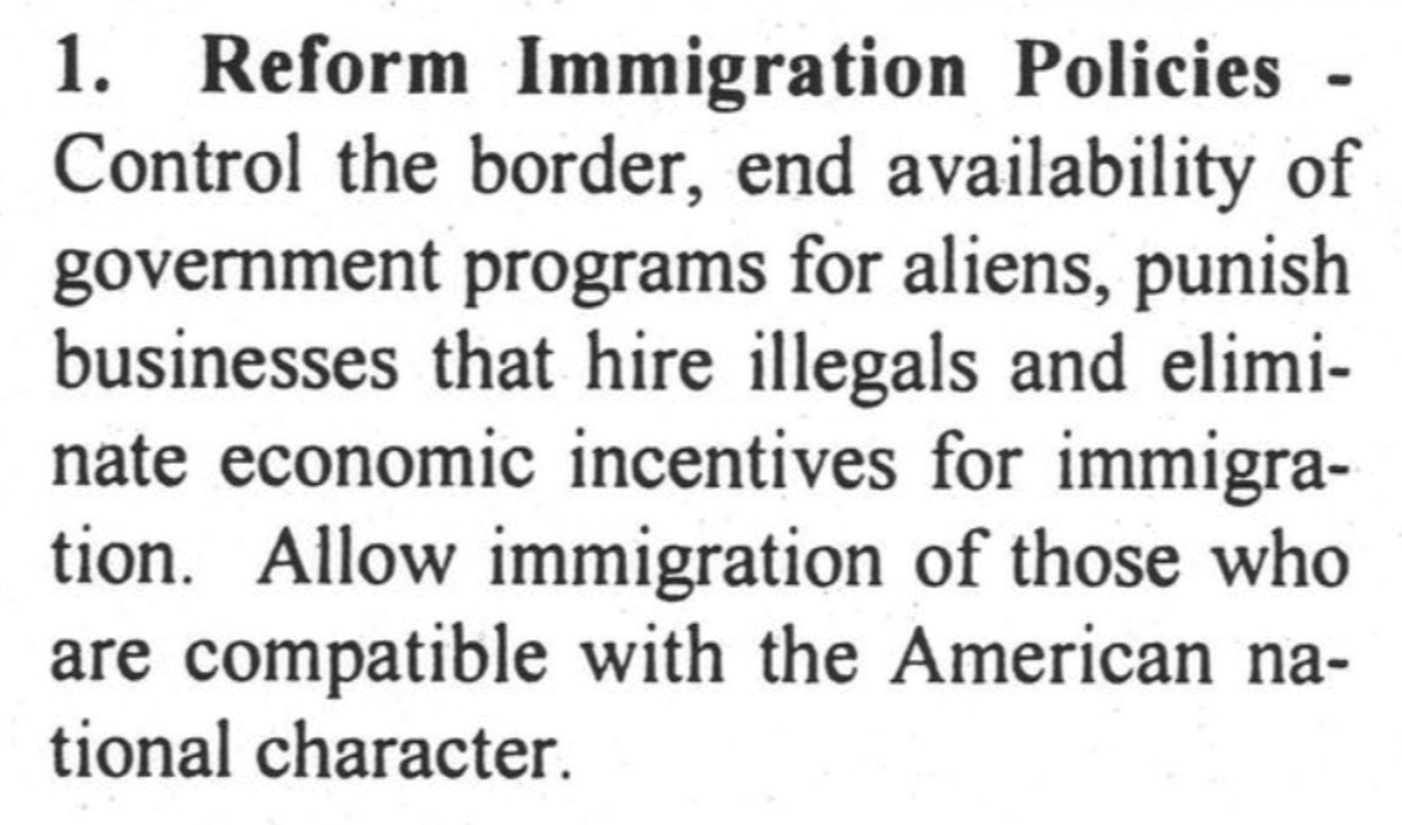 1. Reform Immigration Policies - Control the border, end availability of government programs for aliens, punish businesses that hire illegals and eliminate economic incentives for immigra-tion. Allow immigration of those who are compatible with the American national character.