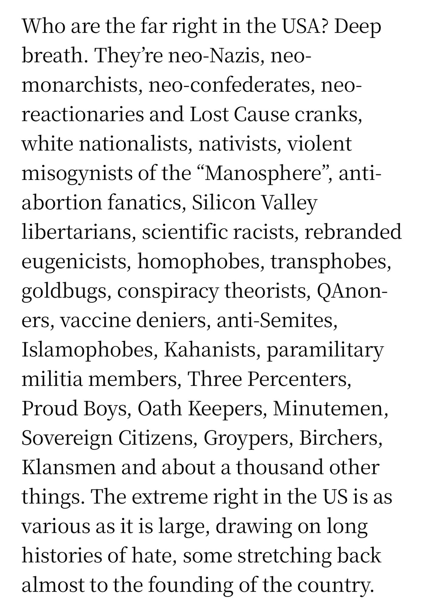 Who are the far right in the USA? Deep breath. They're neo-Nazis, neo-monarchists, neo-confederates, neo-reactionaries and Lost Cause cranks, white nationalists, nativists, violent misogynists of the "Manosphere", antiabortion fanatics, Silicon Valley libertarians, scientific racists, rebranded eugenicists, homophobes, transphobes, goldbugs, conspiracy theorists, QAnon-ers, vaccine deniers, anti-Semites, Islamophobes, Kahanists, paramilitary militia members, Three Percenters, Proud Boys, Oath Keepers, Minutemen, Sovereign Citizens, Groypers, Birchers, Klansmen and about a thousand other things. The extreme right in the US is as various as it is large, drawing on long histories of hate, some stretching back almost to the founding of the country.