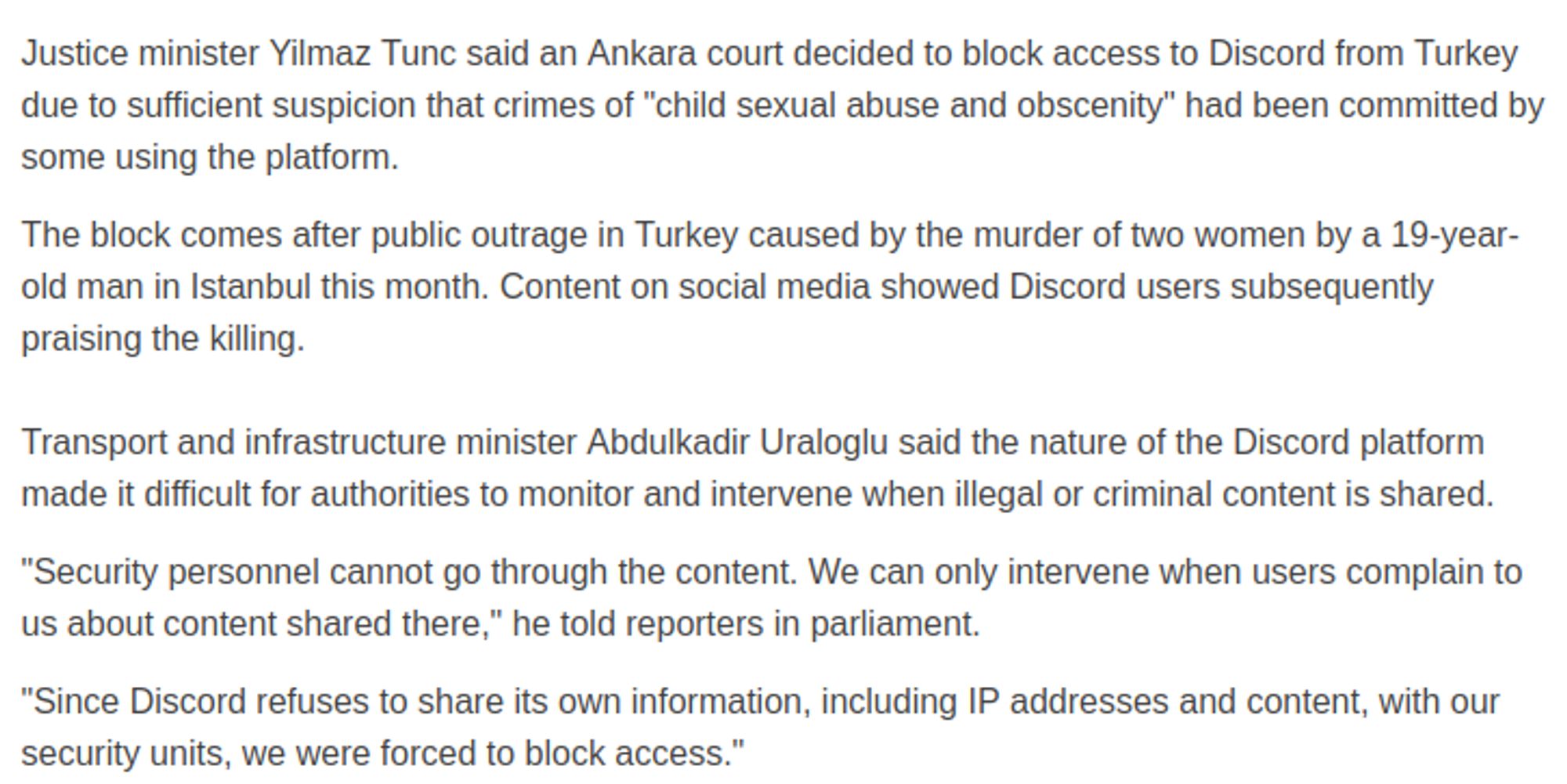 Trecho

Justice minister Yilmaz Tunc said an Ankara court decided to block access to Discord from Turkey due to sufficient suspicion that crimes of "child sexual abuse and obscenity" had been committed by some using the platform.
The block comes after public outrage in Turkey caused by the murder of two women by a 19-year-old man in Istanbul this month. Content on social media showed Discord users subsequently praising the killing.
Transport and infrastructure minister Abdulkadir Uraloglu said the nature of the Discord platform made it difficult for authorities to monitor and intervene when illegal or criminal content is shared.
"Security personnel cannot go through the content. We can only intervene when users complain to us about content shared there," he told reporters in parliament.
"Since Discord refuses to share its own information, including IP addresses and content, with our security units, we were forced to block access."