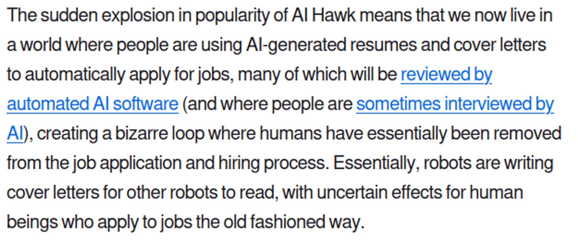 Trecho:

The sudden explosion in popularity of AI Hawk means that we now live in a world where people are using AI-generated resumes and cover letters to automatically apply for jobs, many of which will be reviewed by automated AI software (and where people are sometimes interviewed by AI), creating a bizarre loop where humans have essentially been removed from the job application and hiring process. Essentially, robots are writing cover letters for other robots to read, with uncertain effects for human beings who apply to jobs the old fashioned way.