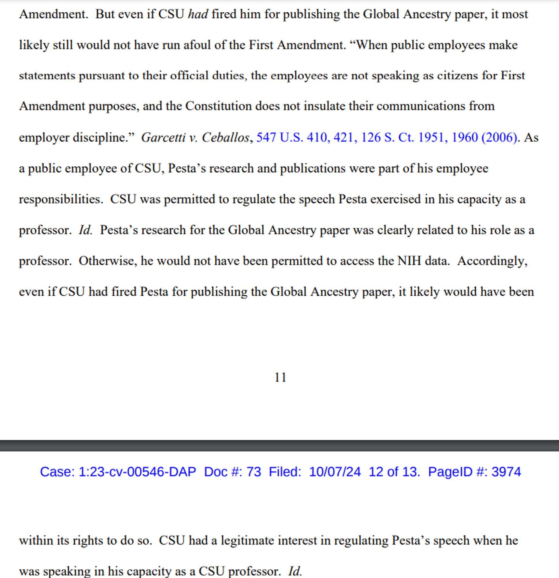 But even if CSU had fired him for publishing the Global Ancestry paper, it most likely still would not have run afoul of the First Amendment. “When public employees make statements pursuant to their official duties, the employees are not speaking as citizens for First Amendment purposes, and the Constitution does not insulate their communications from employer discipline.” Garcetti v. Ceballos, 547 U.S. 410, 421, 126 S. Ct. 1951, 1960 (2006). As a public employee of CSU, Pesta’s research and publications were part of his employee responsibilities. CSU was permitted to regulate the speech Pesta exercised in his capacity as a professor. Id. Pesta’s research for the Global Ancestry paper was clearly related to his role as a professor. Otherwise, he would not have been permitted to access the NIH data. Accordingly, even if CSU had fired Pesta for publishing the Global Ancestry paper, it likely would have been
within its right to do so.