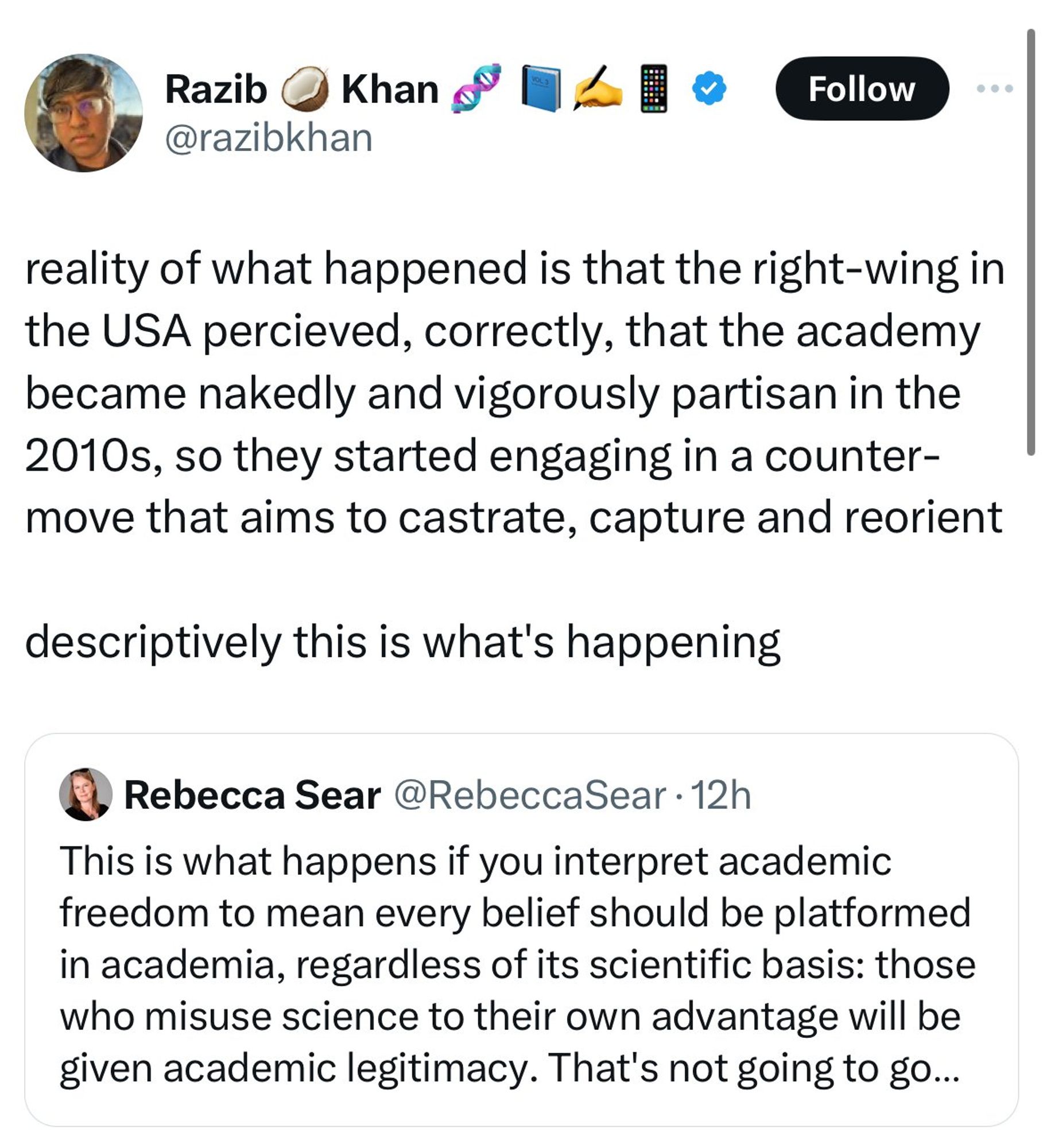 Razib Khan QTing Rebecca Sear: "Reality of what happened is the right-wing in the USA perceived, correctly, that the academy became nakedly and vigorously partisan in the 2010s, so they started engaging in a counter-move that aims to castrate, capture, and reorient. Descriptively this is what's happening. 

Rebecca Sear's original tweet a link to Guardian article "Florida university to host extremist after DeSantis-led lurch to right" with the text commentary "This is what happens if you interpret academic freedom to mean every belief should be platformed in academia, regardless of it scientific basis: those who misuse science to their own advantage will be given academic legitimacy."