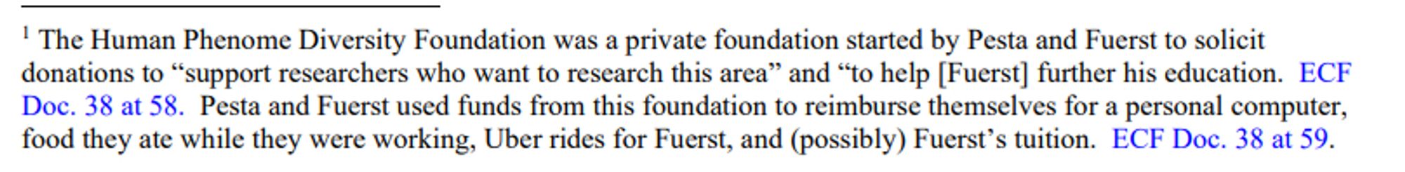 The Human Phenome Diversity Foundation was a private foundation started by Pesta and Fuerst to solicit donations to “support researchers who want to research this area” and “to help [Fuerst] further his education. ECF Doc. 38 at 58. Pesta and Fuerst used funds from this foundation to reimburse themselves for a personal computer,
food they ate while they were working, Uber rides for Fuerst, and (possibly) Fuerst’s tuition. ECF Doc. 38 at 59.