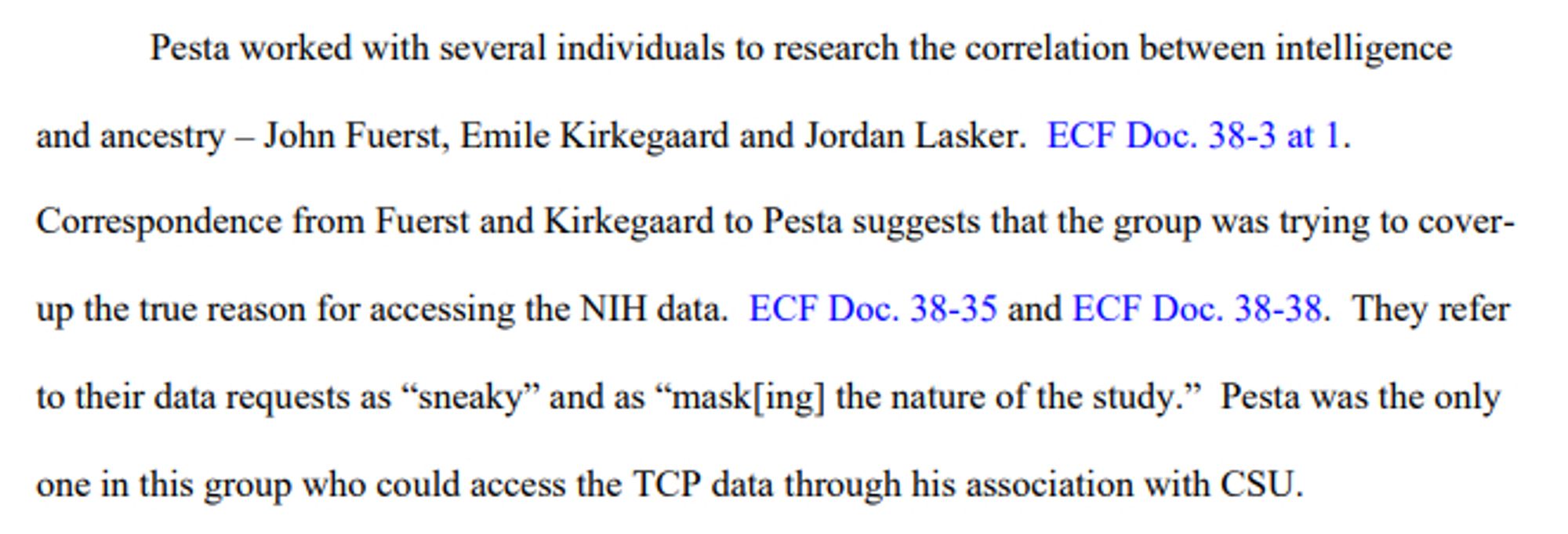 Pesta worked with several individuals to research the correlation between intelligence and ancestry – John Fuerst, Emile Kirkegaard and Jordan Lasker. ECF Doc. 38-3 at 1. Correspondence from Fuerst and Kirkegaard to Pesta suggests that the group was trying to coverup the true reason for accessing the NIH data. ECF Doc. 38-35 and ECF Doc. 38-38. They refer to their data requests as “sneaky” and as “mask[ing] the nature of the study.” Pesta was the only one in this group who could access the TCP data through his association with CSU.