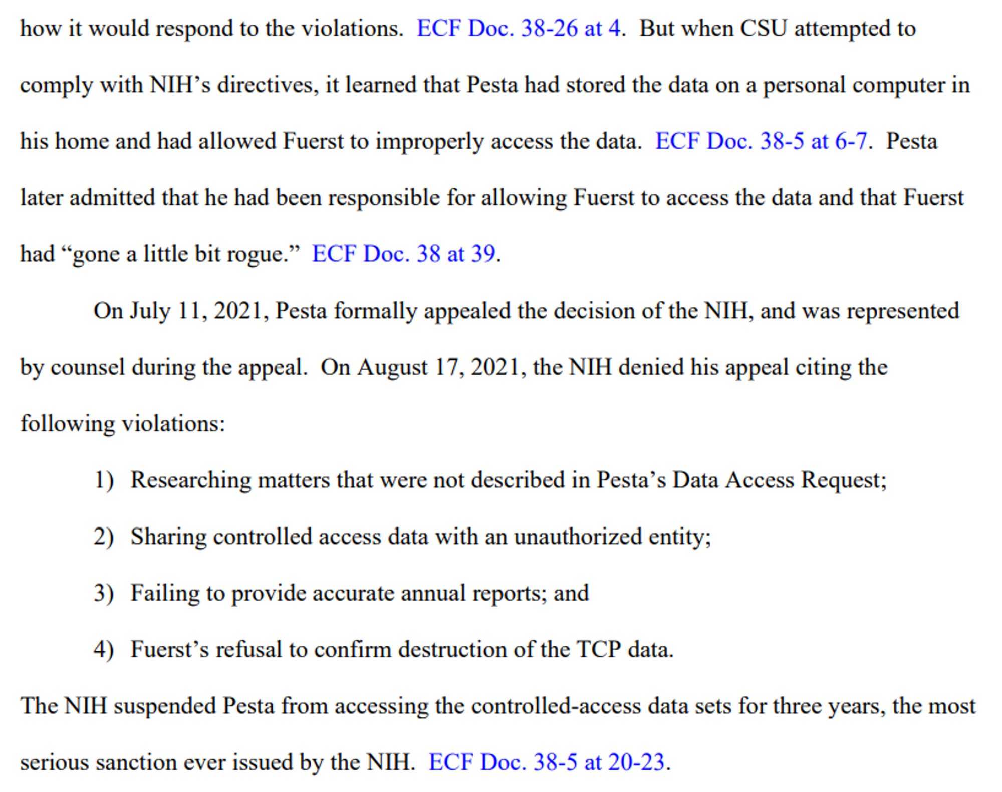 But when CSU attempted to comply with NIH’s directives, it learned that Pesta had stored the data on a personal computer in his home and had allowed Fuerst to improperly access the data. ECF Doc. 38-5 at 6-7. Pesta later admitted that he had been responsible for allowing Fuerst to access the data and that Fuerst had “gone a little bit rogue.” ECF Doc. 38 at 39.
On July 11, 2021, Pesta formally appealed the decision of the NIH, and was represented by counsel during the appeal. On August 17, 2021, the NIH denied his appeal citing the following violations:
1) Researching matters that were not described in Pesta’s Data Access Request;
2) Sharing controlled access data with an unauthorized entity;
3) Failing to provide accurate annual reports; and
4) Fuerst’s refusal to confirm destruction of the TCP data.
The NIH suspended Pesta from accessing the controlled-access data sets for three years, the most
serious sanction ever issued by the NIH. ECF Doc. 38-5 at 20-23.