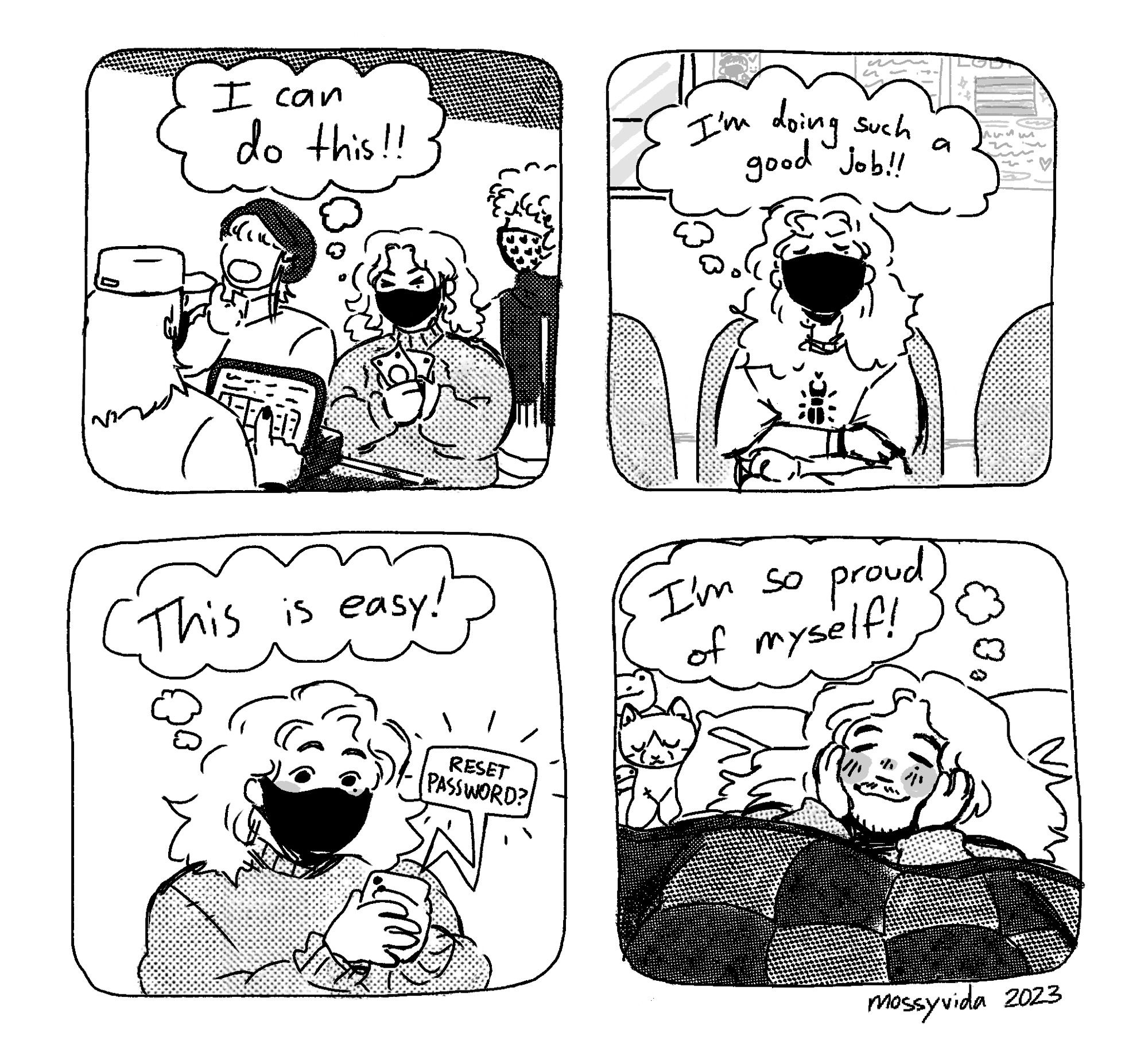 A four panel comic. First panel is a masked person standing line to buy something with money in his hands thinking to themselves: “I can do it!” Second panel is the same masked person in a waiting room thinking: “I’m doing such a good job!” Third panel is the masked person holding his phone and resetting his password while thinking: “This is easy!” The fourth panel is the person unmasked in their bed under a quilt, with a cat and frog in the left corner. He smiles and thinks: “I’m so proud of myself!”