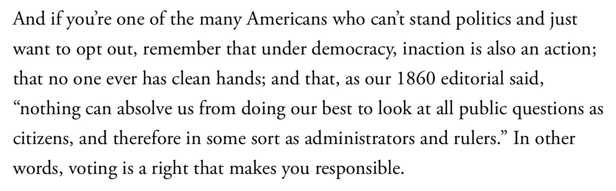 And if you’re one of the many Americans who can’t stand politics and just want to opt out, remember that under democracy, inaction is also an action; that no one ever has clean hands; and that, as our 1860 editorial said, “nothing can absolve us from doing our best to look at all public questions as citizens, and therefore in some sort as administrators and rulers.” In other words, voting is a right that makes you responsible.