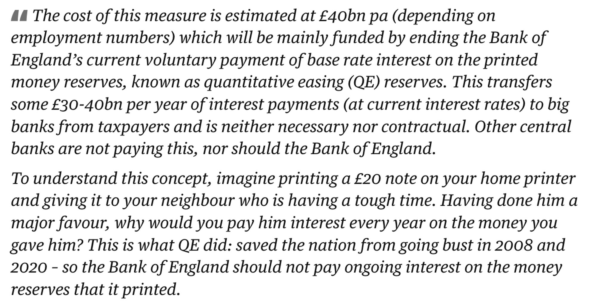 The cost of this measure is estimated at £40bn pa (depending on employment numbers) which will be mainly funded by ending the Bank of England’s current voluntary payment of base rate interest on the printed money reserves, known as quantitative easing (QE) reserves. This transfers some £30-40bn per year of interest payments (at current interest rates) to big banks from taxpayers and is neither necessary nor contractual. Other central banks are not paying this, nor should the Bank of England.

To understand this concept, imagine printing a £20 note on your home printer and giving it to your neighbour who is having a tough time. Having done him a major favour, why would you pay him interest every year on the money you gave him? This is what QE did: saved the nation from going bust in 2008 and 2020 – so the Bank of England should not pay ongoing interest on the money reserves that it printed.