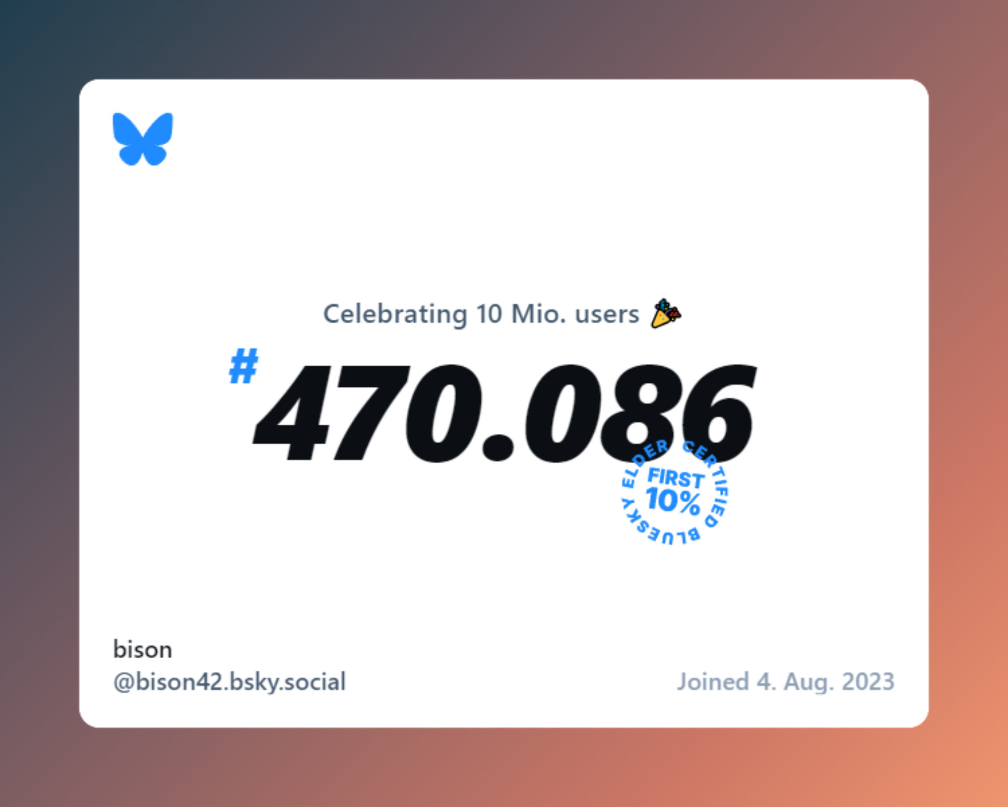 **TL;DR:** A BlueSky user card showing user number 470,086, joined on August 4, 2023, celebrating 10 million users.

This image is a BlueSky social media user card with a gradient background. The BlueSky butterfly logo appears at the top left. Below, it says "Celebrating 10 Mio. users" with a party emoji. The large bold text "#470.086" represents the user's number. Next to it is a blue stamp that reads "FIRST 10% BLUESKY CERTIFIED." At the bottom, the username is "bison" with the handle "@bison42.bsky.social." The join date is "Joined 4. Aug. 2023."