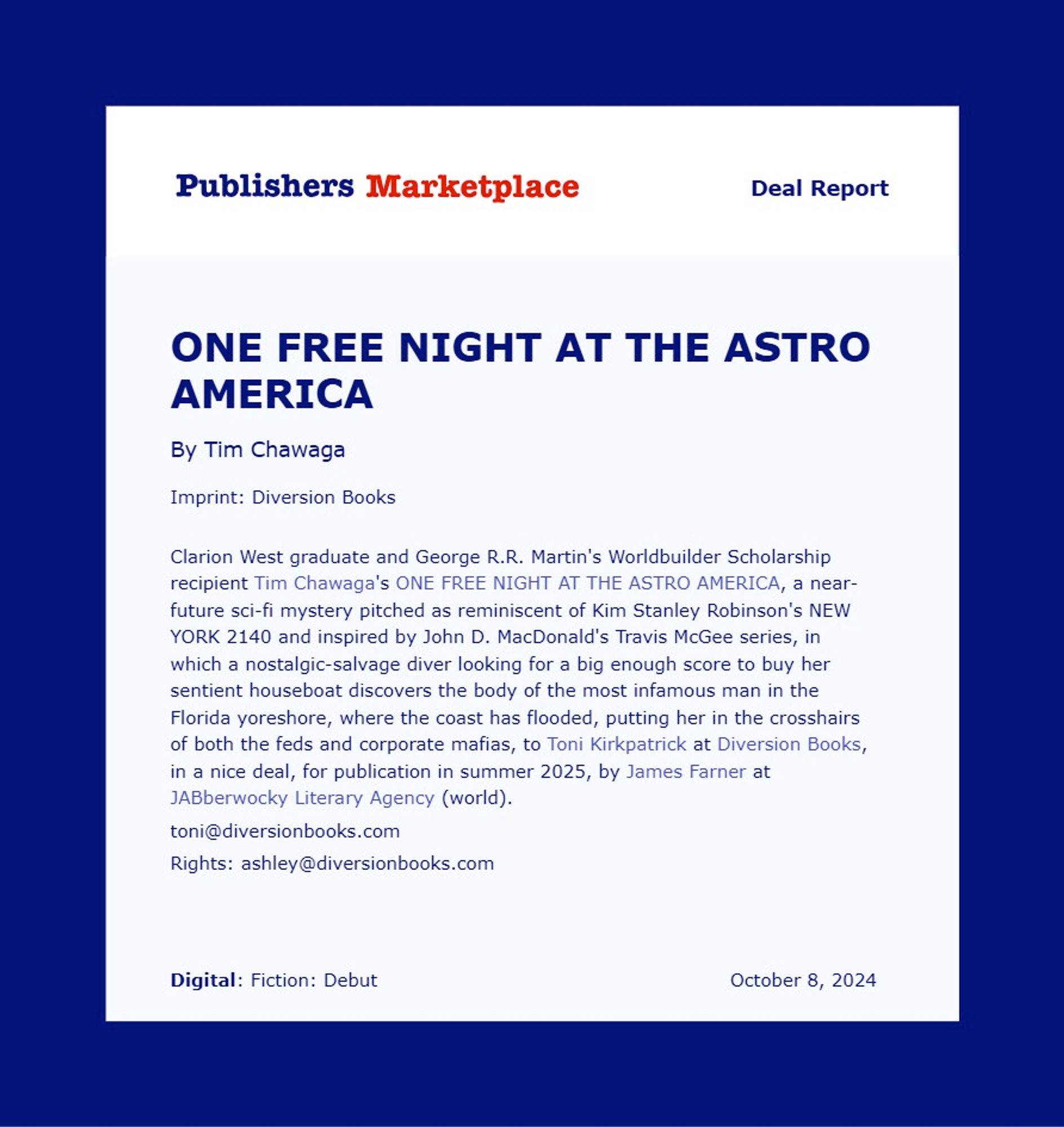 Pub Lunch announcement for Clarion West graduate Tim Chawaga's ONE FREE NIGHT AT THE ASTRO AMERICA, a near-future sci-fi mystery pitched as reminiscent of Kim Stanley Robinson's NEW YORK 2140 and inspired by John D. MacDonald's Travis McGee series, in which a nostalgic-salvage diver looking for a big enough score to buy her sentient houseboat discovers the body of the most infamous man in the Florida yoreshore, where the coast has flooded, putting her in the crosshairs of both the feds and corporate mafias, to Toni Kirkpatrick at Diversion Books, in a nice deal, for publication in summer 2025, by James Farner at JABberwocky Literary Agency (world).
toni@diversionbooks.com
Rights: ashley@diversionbooks.com