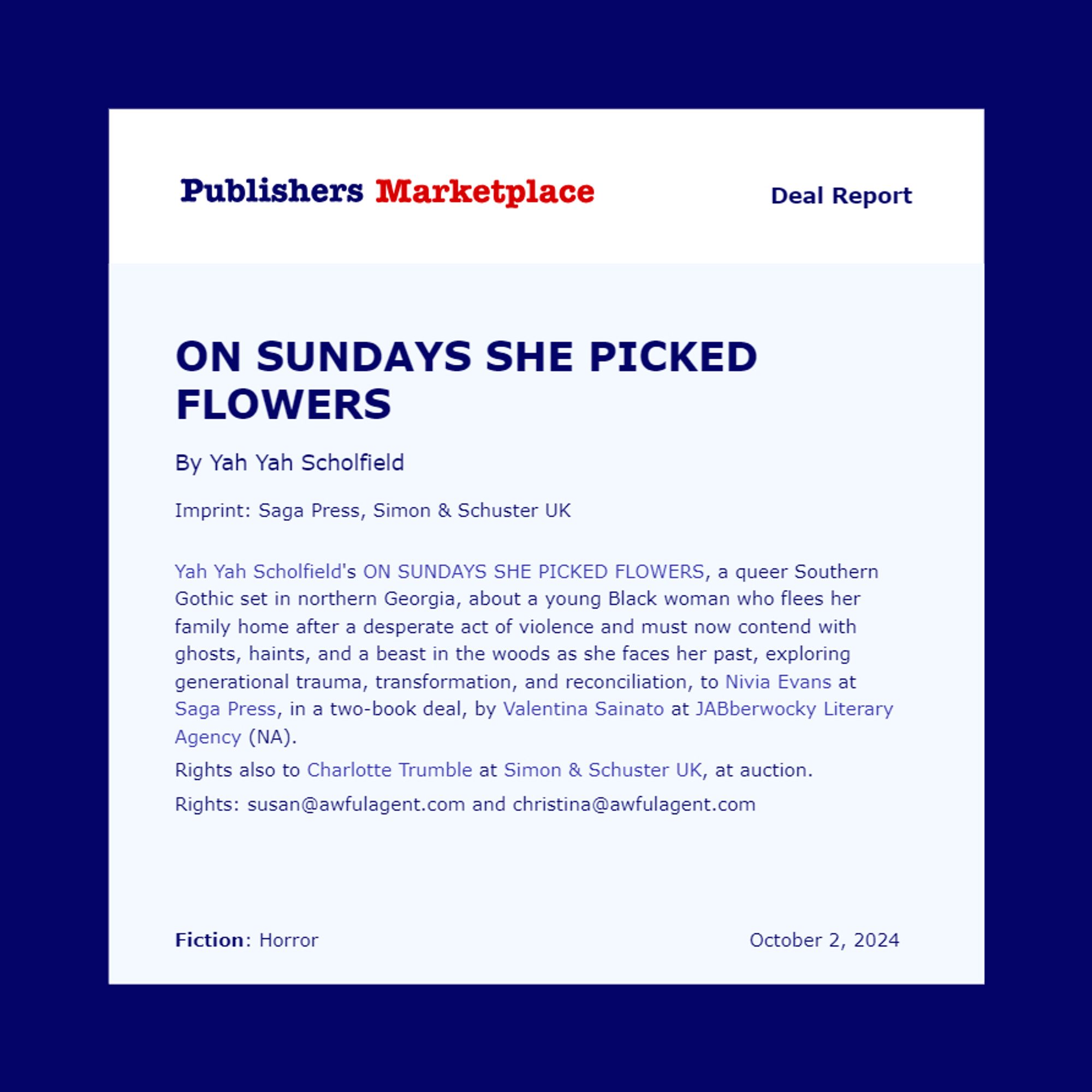 Pub Lunch deal announcement for Yah Yah Scholfield's ON SUNDAYS SHE PICKED FLOWERS, a queer Southern Gothic set in northern Georgia, about a young Black woman who flees her family home after a desperate act of violence and must now contend with ghosts, haints, and a beast in the woods as she faces her past, exploring generational trauma, transformation, and reconciliation, to Nivia Evans at Saga Press, in a two-book deal, by Valentina Sainato at JABberwocky Literary Agency (NA).
Rights also to Charlotte Trumble at Simon & Schuster UK, at auction.
Rights: susan@awfulagent.com and christina@awfulagent.com