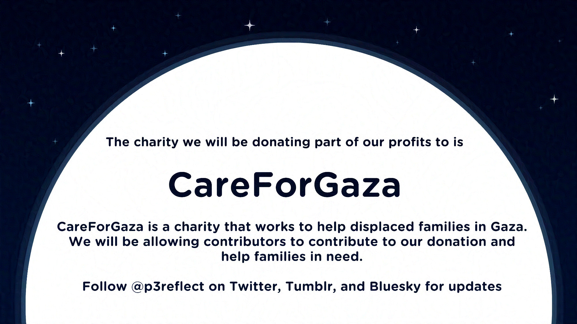 A graphic featuring a large moon over a blue background, as if it is rising in the starry sky. On the moon, the text reads:
The charity we will be donating part of our profits to is Care For Gaza. Care For Gaza is a charity that works to help displaced families in Gaza. We will be allowing contributors to contribute to our donation and help families in need. Follow @p3reflect on Twitter, Tumblr, and Bluesky for updates.