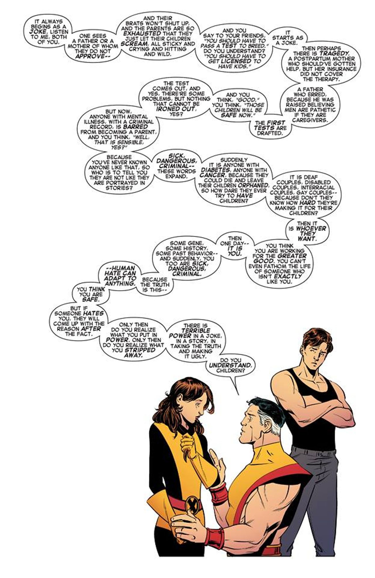 Colossus, from X-Men, speaking to his children.  The whole quote is too long for alt text, but he tells of how the joke "There should be a test to become a parent eventually expandss into a test that excludes "anyone they want." You think you are working for the greater good, but one day, it is you who is barred, because some gene, some history, some past behavior, and suddenly you too are sick, dangerous, criminal. "Because the truth is this: human hate can adapt to anything. If someone hates you, they will come up with a reason after the fact."