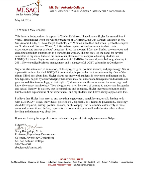 MT. SAC!
Mit. Sen Antonio Colloge
May 24, 2016
Mt. San Antonio College
1100 N. Grand Ave. • Walnut, CA 9178g • (909) 274-7500 • www.mtsac.edu/
To Whom It May Concern:|
This letter is being written in support of Skyler Robinson. I have known Skyler for around 8 or 9 years. I first met her when she was the president of LAMBDA, the Gay-Straight Alliance, at Mt.
San Antonio College. I have taught Psychology of Women since then and when I get to the chapter on "Lesbian and Bisexual Women", I like to have a panel of students come to share their experiences and answer students' questions. From the moment I first met Skyler, she was open and engaging about her experiences as a transgender woman. She not only led the panel for several semesters in my class, but also did so in other classes across campus, educating students on LGBTQIA+ issues. Skyler served as president of LAMBDA for several years before graduating in
2011. Skyler studied business management and is a successful LGBT columnist at Comicosity.
Skyler is also interested in animation, philosophy, religion, political science, and psychology. She is a powerful activist for the LBGTQIA + community, in particular the trans community. One of the things I liked best about how Skyler shares her story with students is how open and honest she is.
She typically begins by acknowledging that others may not understand transgender individuals, and goes on to define terminology, so that right off, all members in the room are on the same page and know the correct terminology. Then she goes on to tell her story of coming to understand her gender and sexual identity. It's a story that is compelling and engaging. Skyler incorporates humor and is humble in her explanations of her experiences, and my students and I have always appreciated that.
