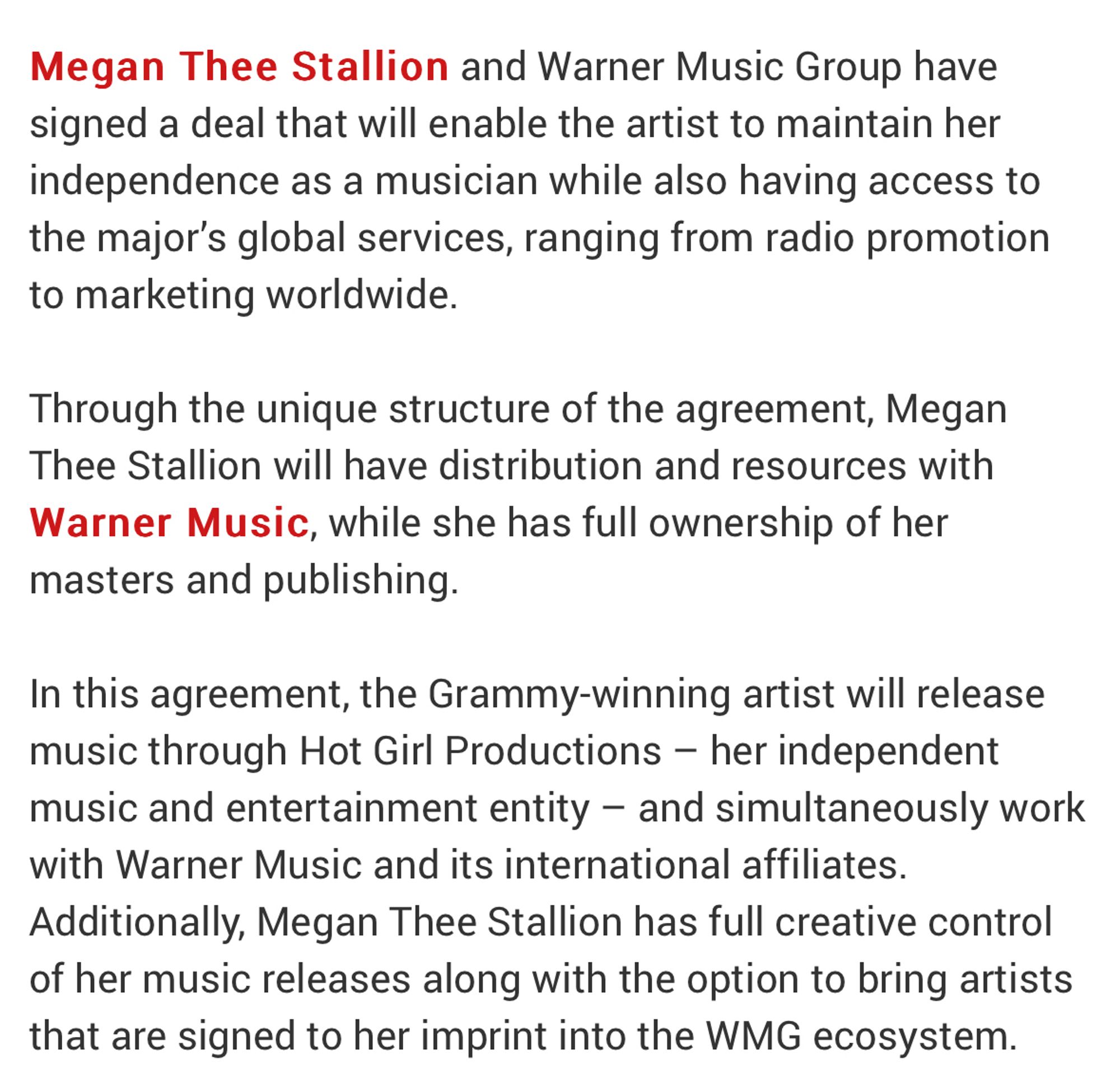 Megan Thee Stallion and Warner Music Group have signed a deal that will enable the artist to maintain her independence as a musician while also having access to the major's global services, ranging from radio promotion to marketing worldwide.
Through the unique structure of the agreement, Megan Thee Stallion will have distribution and resources with Warner Music, while she has full ownership of her masters and publishing.
In this agreement, the Grammy-winning artist will release music through Hot Girl Productions - her independent music and entertainment entity - and simultaneously work with Warner Music and its international affiliates.
Additionally, Megan Thee Stallion has full creative control of her music releases along with the option to bring artists that are signed to her imprint into the WMG ecosystem.