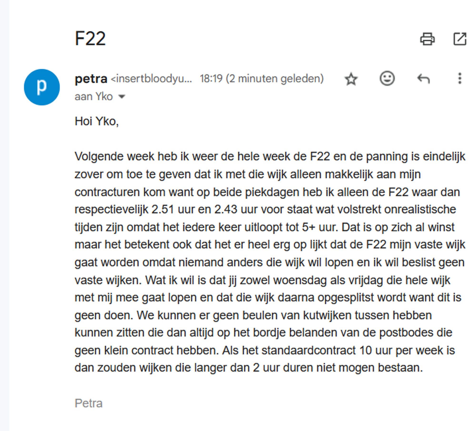 petra <insertbloodyusername@gmail.com>
	
18:19 (2 minuten geleden)
	
aan Yko
Hoi Yko,

Volgende week heb ik weer de hele week de F22 en de panning is eindelijk zover om toe te geven dat ik met die wijk alleen makkelijk aan mijn contracturen kom want op beide piekdagen heb ik alleen de F22 waar dan respectievelijk 2.51 uur en 2.43 uur voor staat wat volstrekt onrealistische tijden zijn omdat het iedere keer uitloopt tot 5+ uur. Dat is op zich al winst maar het betekent ook dat het er heel erg op lijkt dat de F22 mijn vaste wijk gaat worden omdat niemand anders die wijk wil lopen en ik wil beslist geen vaste wijken. Wat ik wil is dat jij zowel woensdag als vrijdag die hele wijk met mij mee gaat lopen en dat die wijk daarna opgesplitst wordt want dit is geen doen. We kunnen er geen beulen van kutwijken tussen hebben kunnen zitten die dan altijd op het bordje belanden van de postbodes die geen klein contract hebben. Als het standaardcontract 10 uur per week is dan zouden wijken die langer